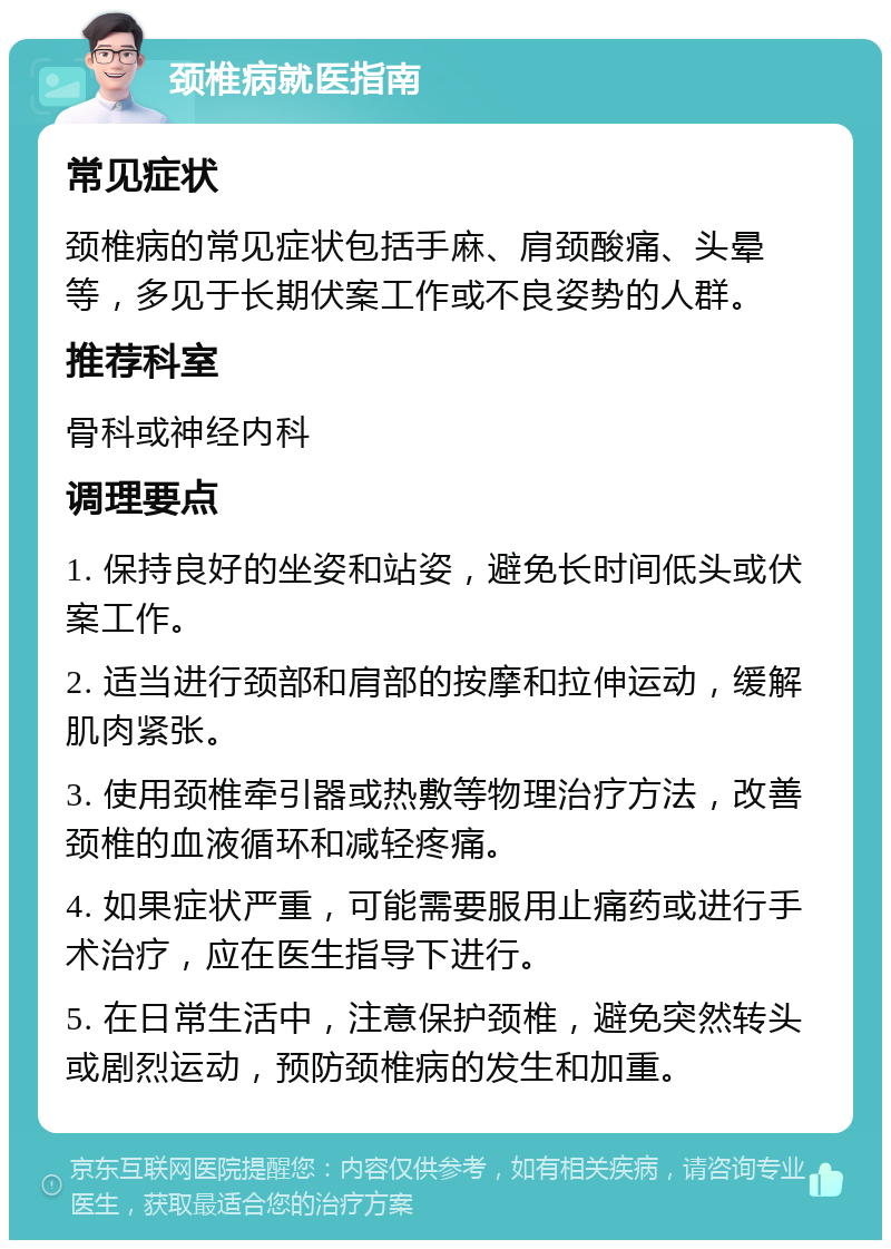 颈椎病就医指南 常见症状 颈椎病的常见症状包括手麻、肩颈酸痛、头晕等，多见于长期伏案工作或不良姿势的人群。 推荐科室 骨科或神经内科 调理要点 1. 保持良好的坐姿和站姿，避免长时间低头或伏案工作。 2. 适当进行颈部和肩部的按摩和拉伸运动，缓解肌肉紧张。 3. 使用颈椎牵引器或热敷等物理治疗方法，改善颈椎的血液循环和减轻疼痛。 4. 如果症状严重，可能需要服用止痛药或进行手术治疗，应在医生指导下进行。 5. 在日常生活中，注意保护颈椎，避免突然转头或剧烈运动，预防颈椎病的发生和加重。