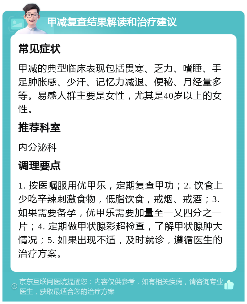 甲减复查结果解读和治疗建议 常见症状 甲减的典型临床表现包括畏寒、乏力、嗜睡、手足肿胀感、少汗、记忆力减退、便秘、月经量多等。易感人群主要是女性，尤其是40岁以上的女性。 推荐科室 内分泌科 调理要点 1. 按医嘱服用优甲乐，定期复查甲功；2. 饮食上少吃辛辣刺激食物，低脂饮食，戒烟、戒酒；3. 如果需要备孕，优甲乐需要加量至一又四分之一片；4. 定期做甲状腺彩超检查，了解甲状腺肿大情况；5. 如果出现不适，及时就诊，遵循医生的治疗方案。