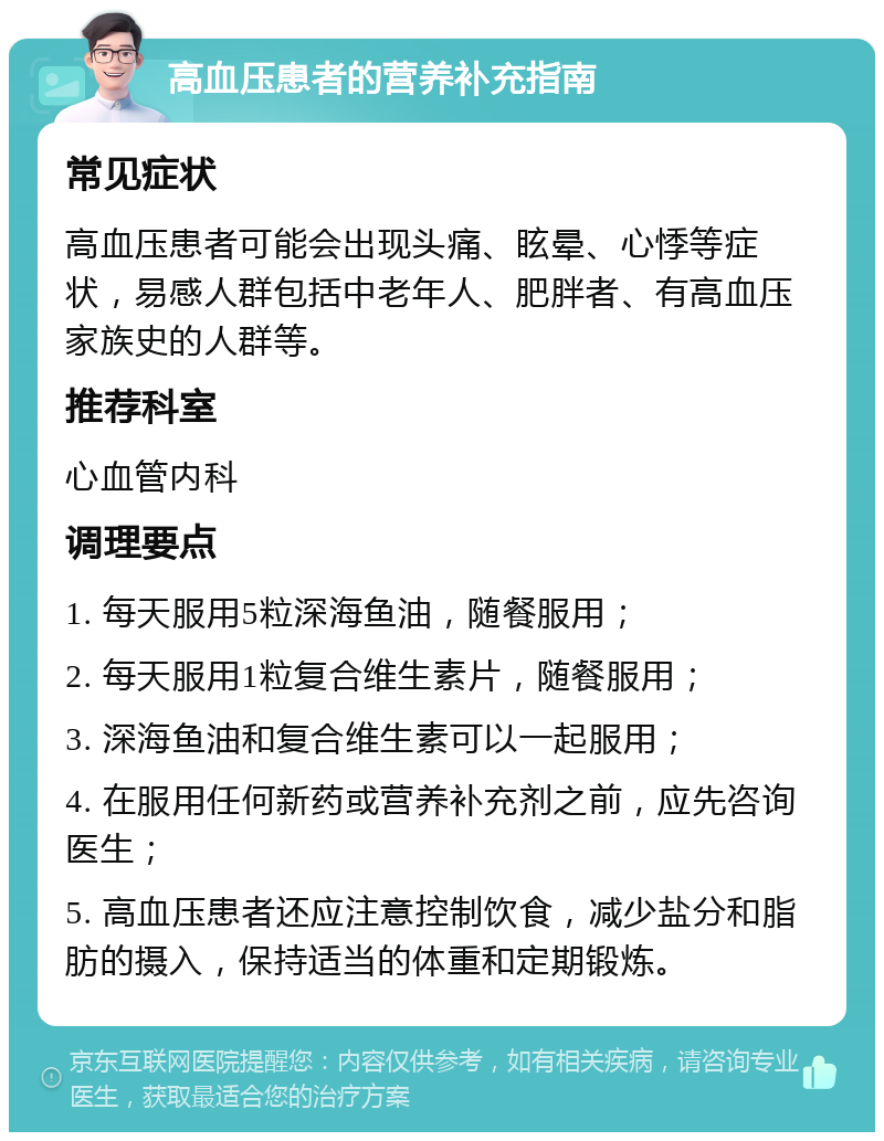 高血压患者的营养补充指南 常见症状 高血压患者可能会出现头痛、眩晕、心悸等症状，易感人群包括中老年人、肥胖者、有高血压家族史的人群等。 推荐科室 心血管内科 调理要点 1. 每天服用5粒深海鱼油，随餐服用； 2. 每天服用1粒复合维生素片，随餐服用； 3. 深海鱼油和复合维生素可以一起服用； 4. 在服用任何新药或营养补充剂之前，应先咨询医生； 5. 高血压患者还应注意控制饮食，减少盐分和脂肪的摄入，保持适当的体重和定期锻炼。