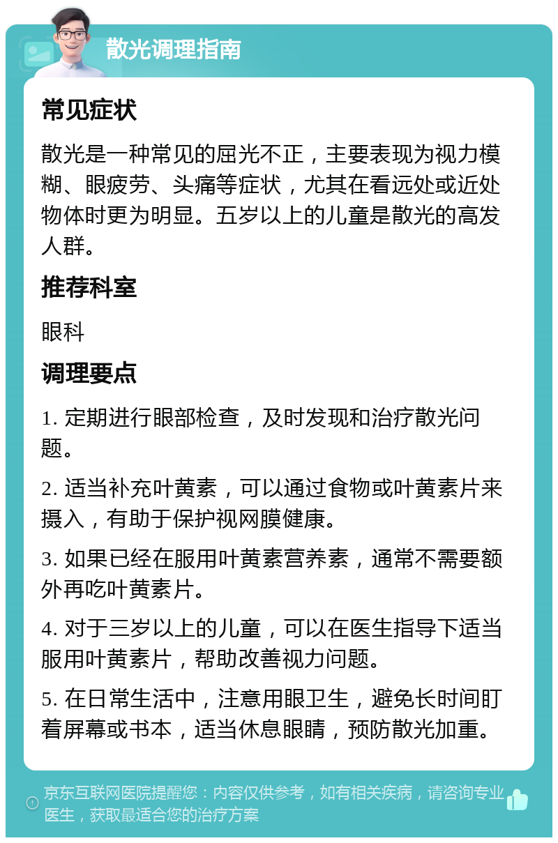 散光调理指南 常见症状 散光是一种常见的屈光不正，主要表现为视力模糊、眼疲劳、头痛等症状，尤其在看远处或近处物体时更为明显。五岁以上的儿童是散光的高发人群。 推荐科室 眼科 调理要点 1. 定期进行眼部检查，及时发现和治疗散光问题。 2. 适当补充叶黄素，可以通过食物或叶黄素片来摄入，有助于保护视网膜健康。 3. 如果已经在服用叶黄素营养素，通常不需要额外再吃叶黄素片。 4. 对于三岁以上的儿童，可以在医生指导下适当服用叶黄素片，帮助改善视力问题。 5. 在日常生活中，注意用眼卫生，避免长时间盯着屏幕或书本，适当休息眼睛，预防散光加重。