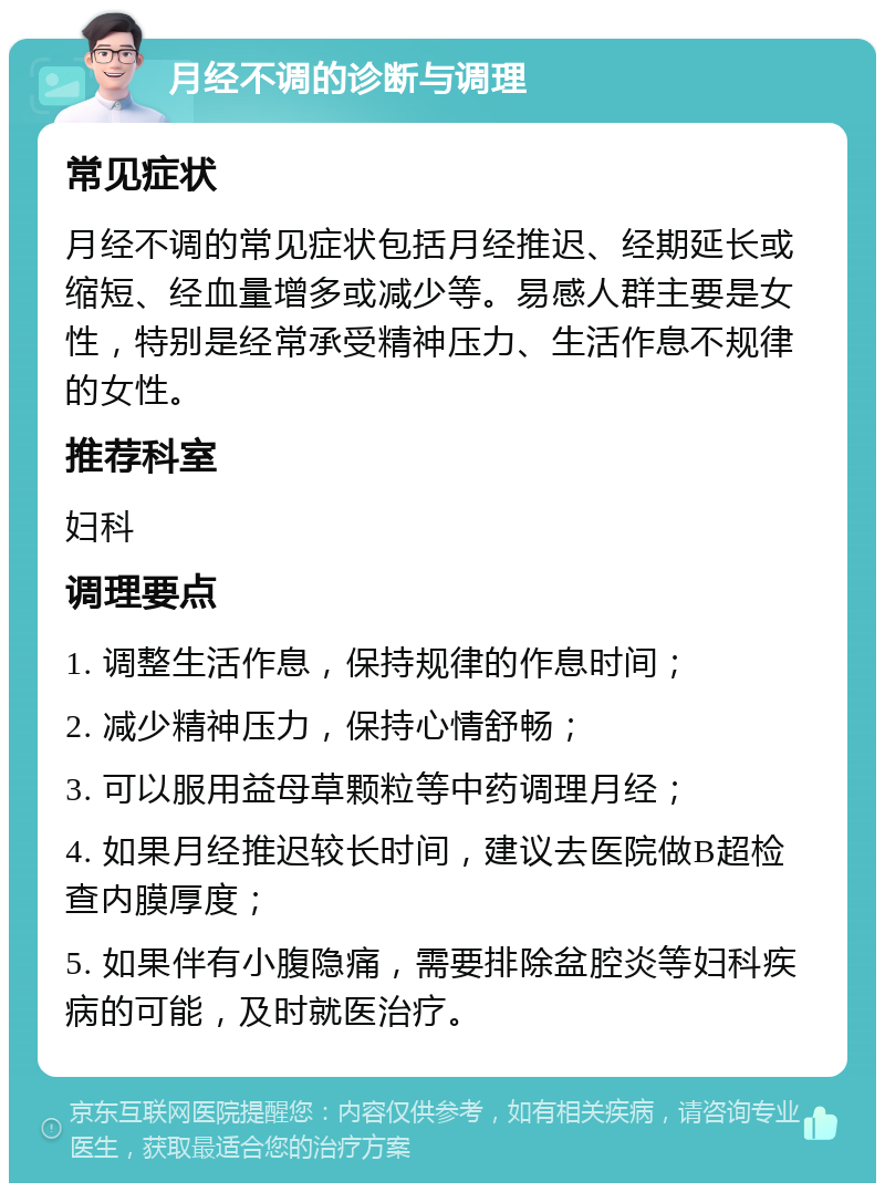 月经不调的诊断与调理 常见症状 月经不调的常见症状包括月经推迟、经期延长或缩短、经血量增多或减少等。易感人群主要是女性，特别是经常承受精神压力、生活作息不规律的女性。 推荐科室 妇科 调理要点 1. 调整生活作息，保持规律的作息时间； 2. 减少精神压力，保持心情舒畅； 3. 可以服用益母草颗粒等中药调理月经； 4. 如果月经推迟较长时间，建议去医院做B超检查内膜厚度； 5. 如果伴有小腹隐痛，需要排除盆腔炎等妇科疾病的可能，及时就医治疗。