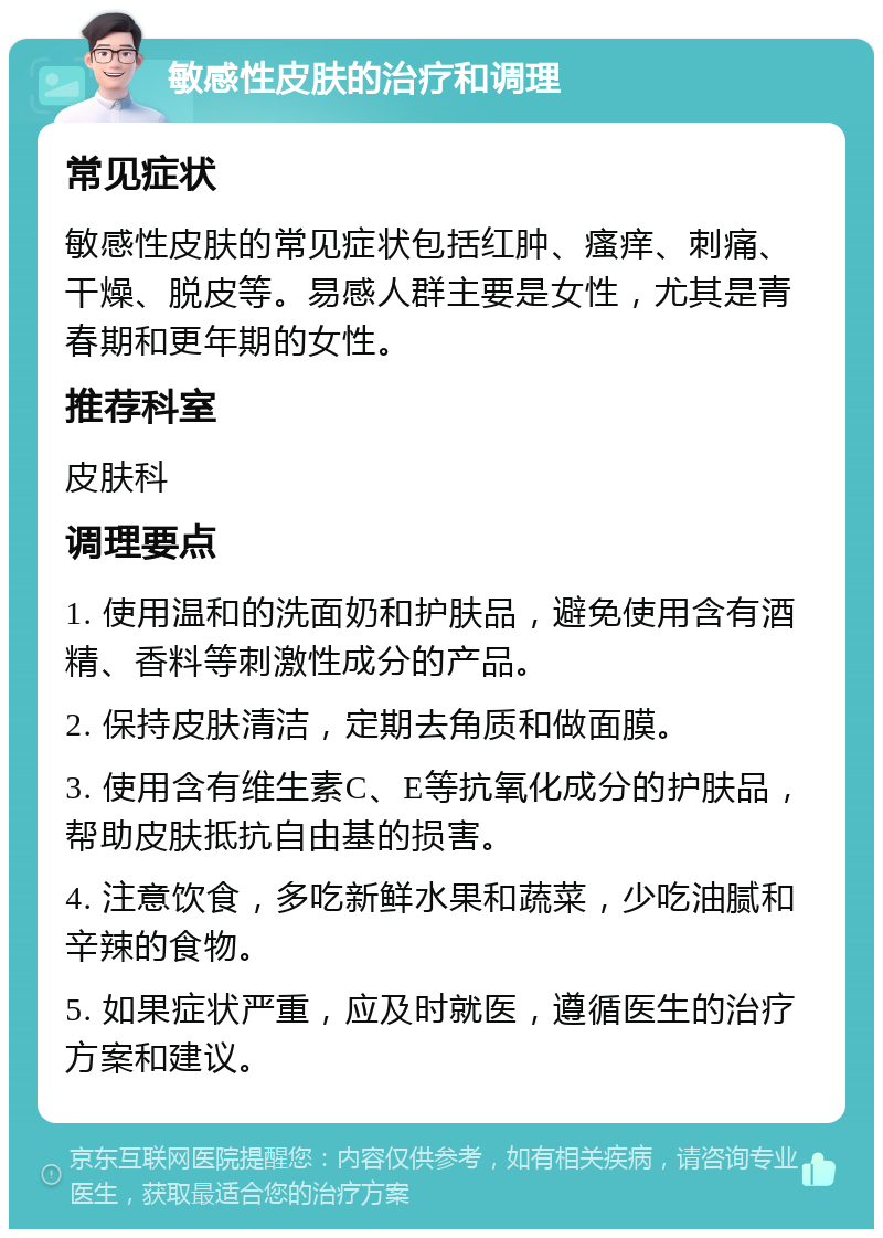 敏感性皮肤的治疗和调理 常见症状 敏感性皮肤的常见症状包括红肿、瘙痒、刺痛、干燥、脱皮等。易感人群主要是女性，尤其是青春期和更年期的女性。 推荐科室 皮肤科 调理要点 1. 使用温和的洗面奶和护肤品，避免使用含有酒精、香料等刺激性成分的产品。 2. 保持皮肤清洁，定期去角质和做面膜。 3. 使用含有维生素C、E等抗氧化成分的护肤品，帮助皮肤抵抗自由基的损害。 4. 注意饮食，多吃新鲜水果和蔬菜，少吃油腻和辛辣的食物。 5. 如果症状严重，应及时就医，遵循医生的治疗方案和建议。