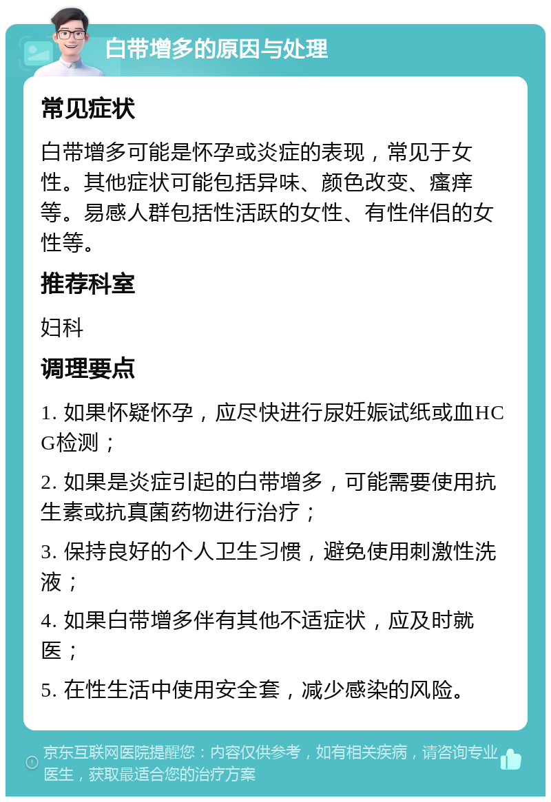 白带增多的原因与处理 常见症状 白带增多可能是怀孕或炎症的表现，常见于女性。其他症状可能包括异味、颜色改变、瘙痒等。易感人群包括性活跃的女性、有性伴侣的女性等。 推荐科室 妇科 调理要点 1. 如果怀疑怀孕，应尽快进行尿妊娠试纸或血HCG检测； 2. 如果是炎症引起的白带增多，可能需要使用抗生素或抗真菌药物进行治疗； 3. 保持良好的个人卫生习惯，避免使用刺激性洗液； 4. 如果白带增多伴有其他不适症状，应及时就医； 5. 在性生活中使用安全套，减少感染的风险。