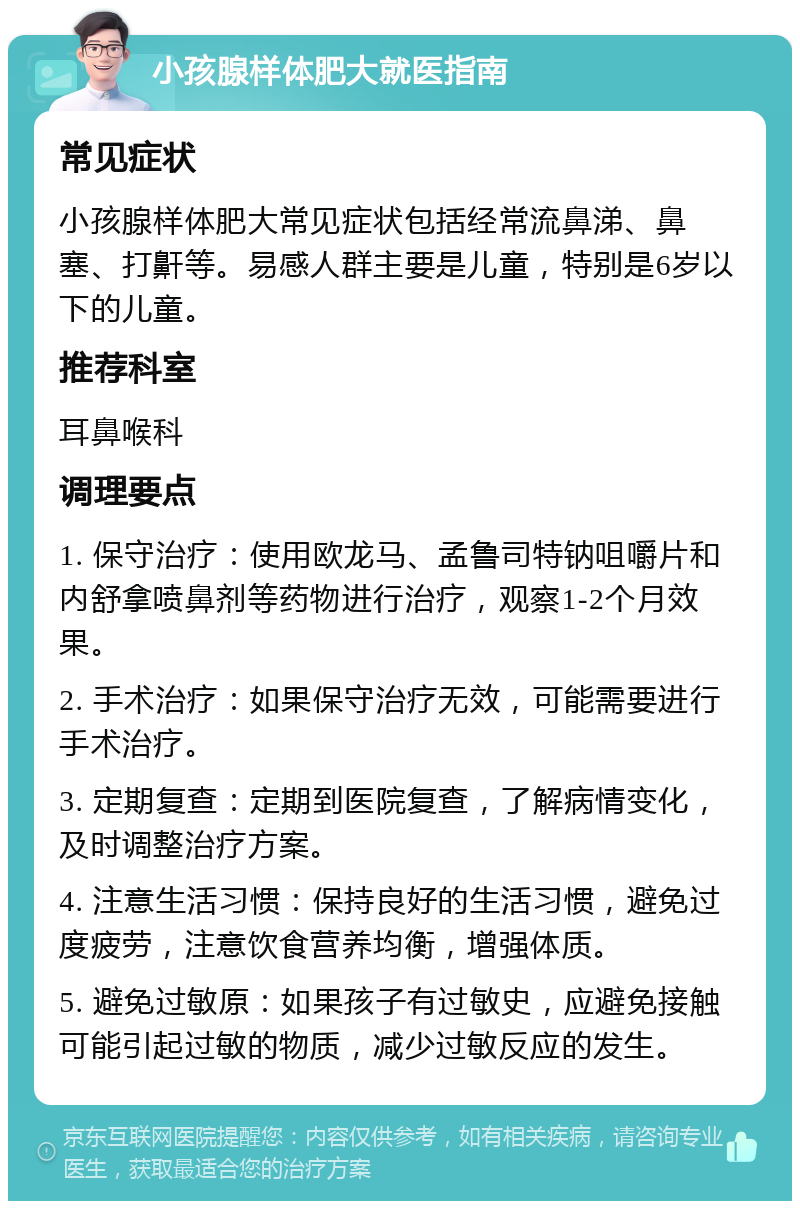 小孩腺样体肥大就医指南 常见症状 小孩腺样体肥大常见症状包括经常流鼻涕、鼻塞、打鼾等。易感人群主要是儿童，特别是6岁以下的儿童。 推荐科室 耳鼻喉科 调理要点 1. 保守治疗：使用欧龙马、孟鲁司特钠咀嚼片和内舒拿喷鼻剂等药物进行治疗，观察1-2个月效果。 2. 手术治疗：如果保守治疗无效，可能需要进行手术治疗。 3. 定期复查：定期到医院复查，了解病情变化，及时调整治疗方案。 4. 注意生活习惯：保持良好的生活习惯，避免过度疲劳，注意饮食营养均衡，增强体质。 5. 避免过敏原：如果孩子有过敏史，应避免接触可能引起过敏的物质，减少过敏反应的发生。