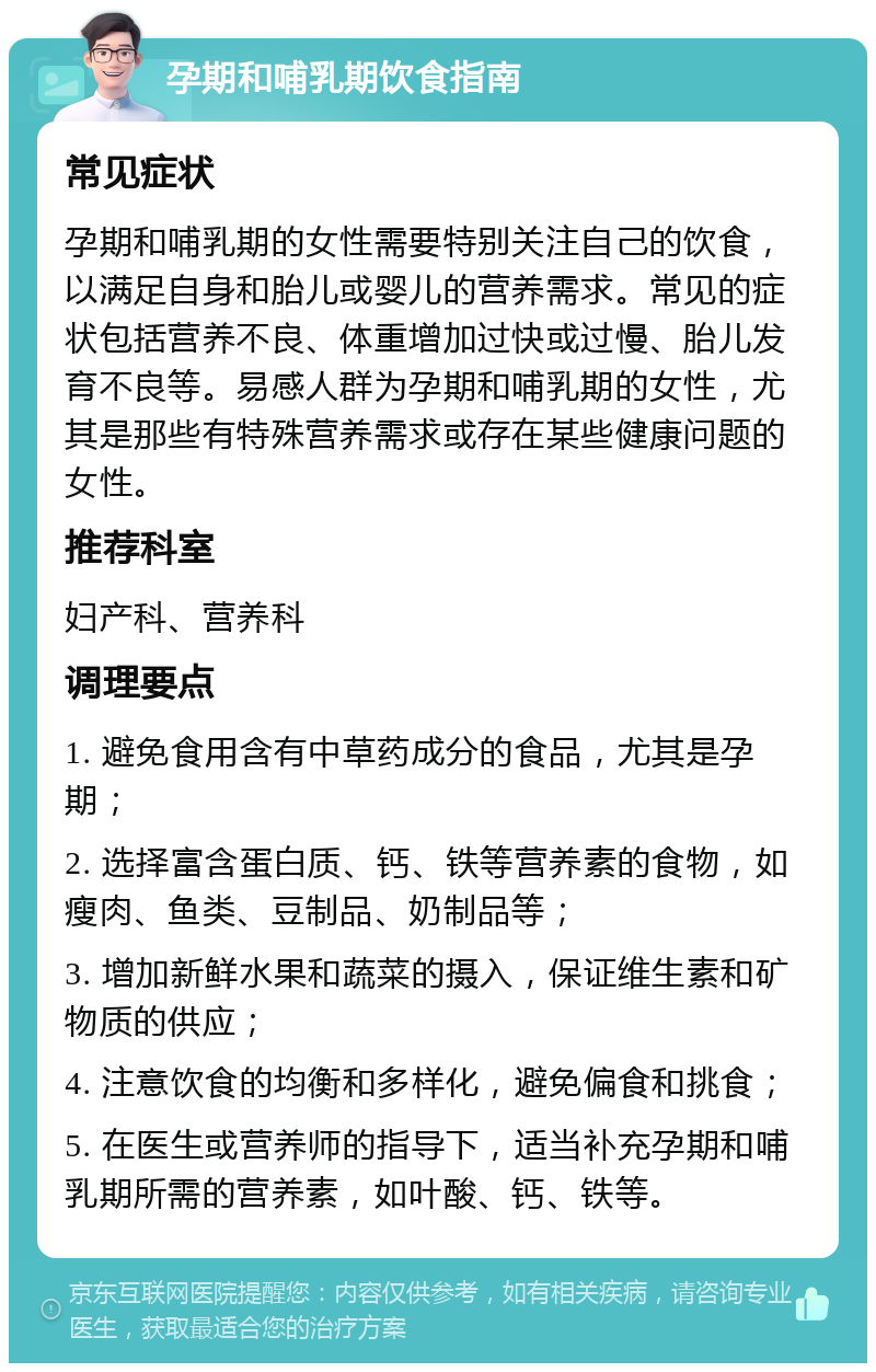 孕期和哺乳期饮食指南 常见症状 孕期和哺乳期的女性需要特别关注自己的饮食，以满足自身和胎儿或婴儿的营养需求。常见的症状包括营养不良、体重增加过快或过慢、胎儿发育不良等。易感人群为孕期和哺乳期的女性，尤其是那些有特殊营养需求或存在某些健康问题的女性。 推荐科室 妇产科、营养科 调理要点 1. 避免食用含有中草药成分的食品，尤其是孕期； 2. 选择富含蛋白质、钙、铁等营养素的食物，如瘦肉、鱼类、豆制品、奶制品等； 3. 增加新鲜水果和蔬菜的摄入，保证维生素和矿物质的供应； 4. 注意饮食的均衡和多样化，避免偏食和挑食； 5. 在医生或营养师的指导下，适当补充孕期和哺乳期所需的营养素，如叶酸、钙、铁等。