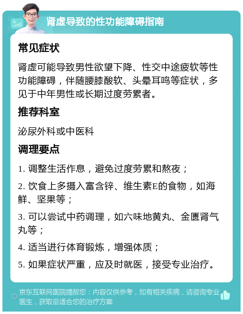 肾虚导致的性功能障碍指南 常见症状 肾虚可能导致男性欲望下降、性交中途疲软等性功能障碍，伴随腰膝酸软、头晕耳鸣等症状，多见于中年男性或长期过度劳累者。 推荐科室 泌尿外科或中医科 调理要点 1. 调整生活作息，避免过度劳累和熬夜； 2. 饮食上多摄入富含锌、维生素E的食物，如海鲜、坚果等； 3. 可以尝试中药调理，如六味地黄丸、金匮肾气丸等； 4. 适当进行体育锻炼，增强体质； 5. 如果症状严重，应及时就医，接受专业治疗。