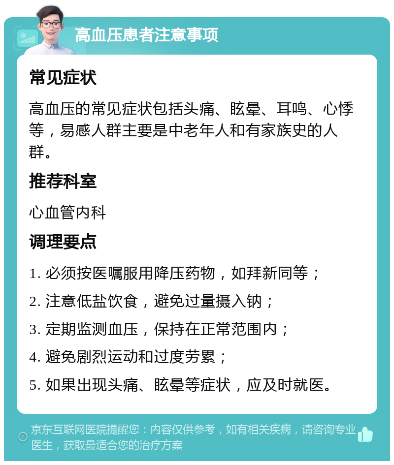 高血压患者注意事项 常见症状 高血压的常见症状包括头痛、眩晕、耳鸣、心悸等，易感人群主要是中老年人和有家族史的人群。 推荐科室 心血管内科 调理要点 1. 必须按医嘱服用降压药物，如拜新同等； 2. 注意低盐饮食，避免过量摄入钠； 3. 定期监测血压，保持在正常范围内； 4. 避免剧烈运动和过度劳累； 5. 如果出现头痛、眩晕等症状，应及时就医。