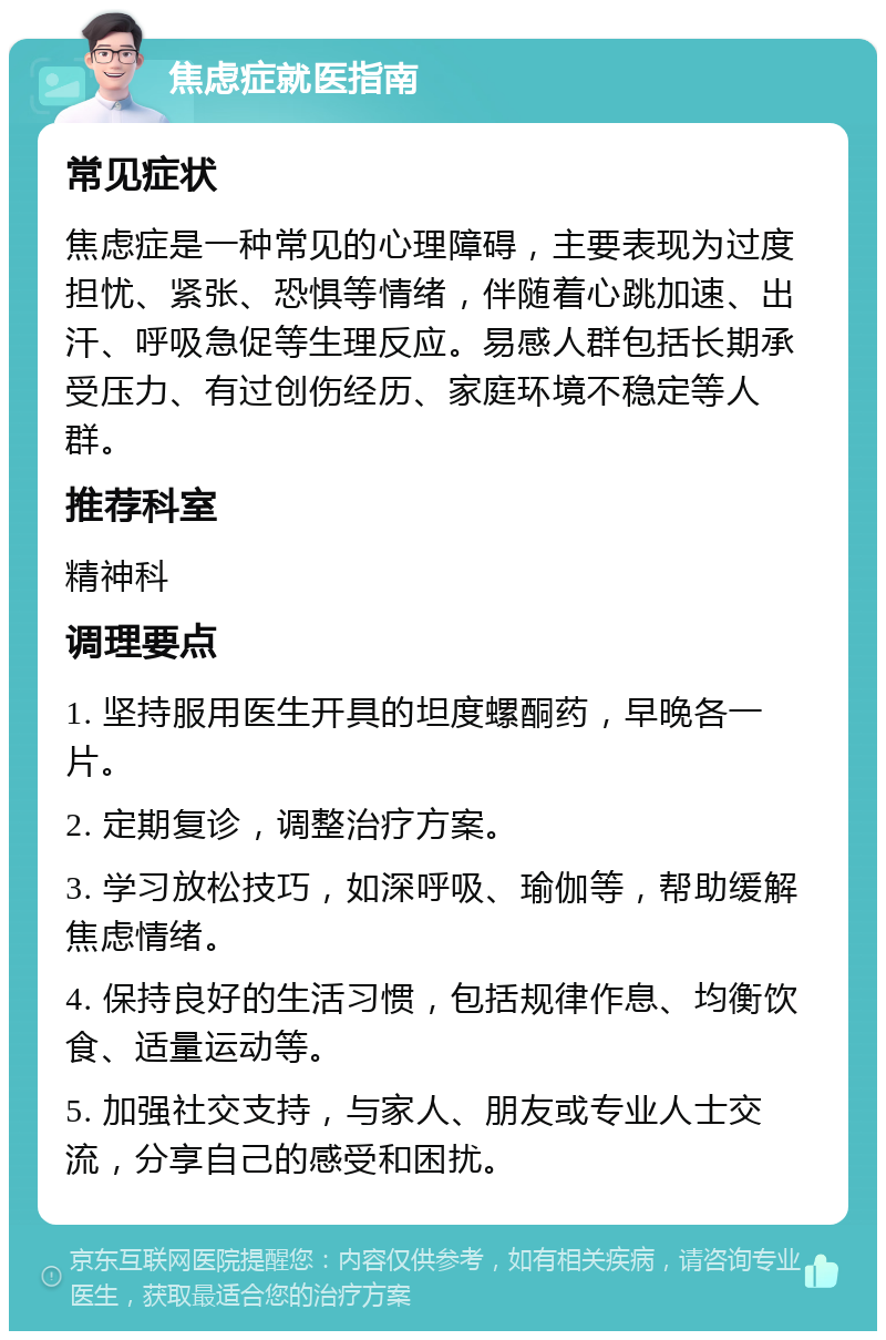 焦虑症就医指南 常见症状 焦虑症是一种常见的心理障碍，主要表现为过度担忧、紧张、恐惧等情绪，伴随着心跳加速、出汗、呼吸急促等生理反应。易感人群包括长期承受压力、有过创伤经历、家庭环境不稳定等人群。 推荐科室 精神科 调理要点 1. 坚持服用医生开具的坦度螺酮药，早晚各一片。 2. 定期复诊，调整治疗方案。 3. 学习放松技巧，如深呼吸、瑜伽等，帮助缓解焦虑情绪。 4. 保持良好的生活习惯，包括规律作息、均衡饮食、适量运动等。 5. 加强社交支持，与家人、朋友或专业人士交流，分享自己的感受和困扰。