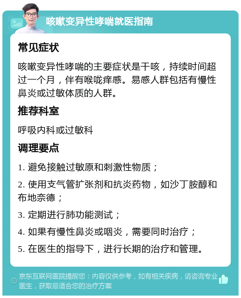 咳嗽变异性哮喘就医指南 常见症状 咳嗽变异性哮喘的主要症状是干咳，持续时间超过一个月，伴有喉咙痒感。易感人群包括有慢性鼻炎或过敏体质的人群。 推荐科室 呼吸内科或过敏科 调理要点 1. 避免接触过敏原和刺激性物质； 2. 使用支气管扩张剂和抗炎药物，如沙丁胺醇和布地奈德； 3. 定期进行肺功能测试； 4. 如果有慢性鼻炎或咽炎，需要同时治疗； 5. 在医生的指导下，进行长期的治疗和管理。