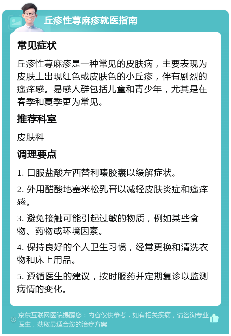 丘疹性荨麻疹就医指南 常见症状 丘疹性荨麻疹是一种常见的皮肤病，主要表现为皮肤上出现红色或皮肤色的小丘疹，伴有剧烈的瘙痒感。易感人群包括儿童和青少年，尤其是在春季和夏季更为常见。 推荐科室 皮肤科 调理要点 1. 口服盐酸左西替利嗪胶囊以缓解症状。 2. 外用醋酸地塞米松乳膏以减轻皮肤炎症和瘙痒感。 3. 避免接触可能引起过敏的物质，例如某些食物、药物或环境因素。 4. 保持良好的个人卫生习惯，经常更换和清洗衣物和床上用品。 5. 遵循医生的建议，按时服药并定期复诊以监测病情的变化。