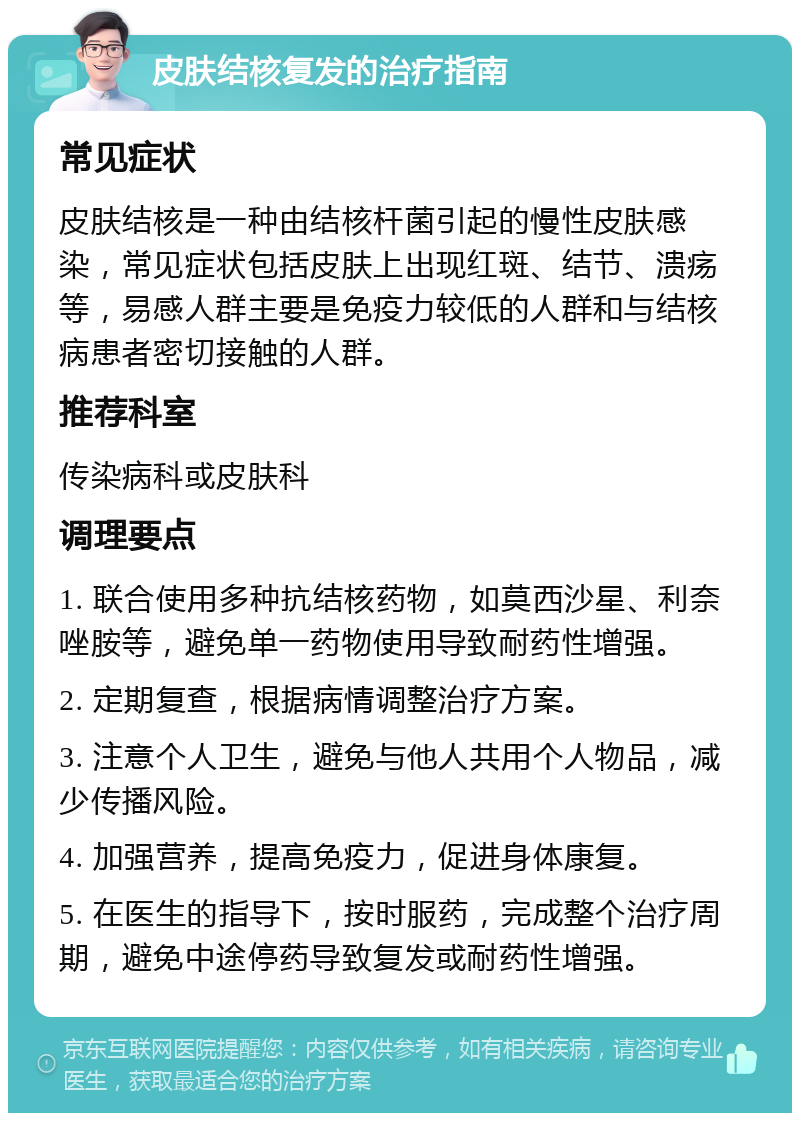 皮肤结核复发的治疗指南 常见症状 皮肤结核是一种由结核杆菌引起的慢性皮肤感染，常见症状包括皮肤上出现红斑、结节、溃疡等，易感人群主要是免疫力较低的人群和与结核病患者密切接触的人群。 推荐科室 传染病科或皮肤科 调理要点 1. 联合使用多种抗结核药物，如莫西沙星、利奈唑胺等，避免单一药物使用导致耐药性增强。 2. 定期复查，根据病情调整治疗方案。 3. 注意个人卫生，避免与他人共用个人物品，减少传播风险。 4. 加强营养，提高免疫力，促进身体康复。 5. 在医生的指导下，按时服药，完成整个治疗周期，避免中途停药导致复发或耐药性增强。