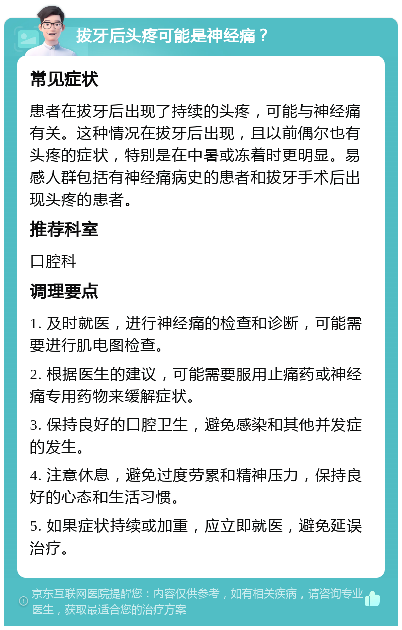 拔牙后头疼可能是神经痛？ 常见症状 患者在拔牙后出现了持续的头疼，可能与神经痛有关。这种情况在拔牙后出现，且以前偶尔也有头疼的症状，特别是在中暑或冻着时更明显。易感人群包括有神经痛病史的患者和拔牙手术后出现头疼的患者。 推荐科室 口腔科 调理要点 1. 及时就医，进行神经痛的检查和诊断，可能需要进行肌电图检查。 2. 根据医生的建议，可能需要服用止痛药或神经痛专用药物来缓解症状。 3. 保持良好的口腔卫生，避免感染和其他并发症的发生。 4. 注意休息，避免过度劳累和精神压力，保持良好的心态和生活习惯。 5. 如果症状持续或加重，应立即就医，避免延误治疗。