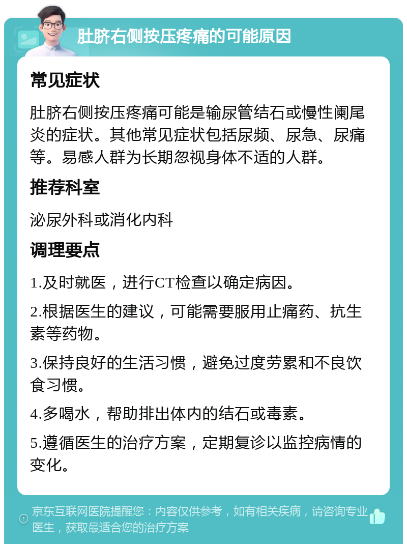 肚脐右侧按压疼痛的可能原因 常见症状 肚脐右侧按压疼痛可能是输尿管结石或慢性阑尾炎的症状。其他常见症状包括尿频、尿急、尿痛等。易感人群为长期忽视身体不适的人群。 推荐科室 泌尿外科或消化内科 调理要点 1.及时就医，进行CT检查以确定病因。 2.根据医生的建议，可能需要服用止痛药、抗生素等药物。 3.保持良好的生活习惯，避免过度劳累和不良饮食习惯。 4.多喝水，帮助排出体内的结石或毒素。 5.遵循医生的治疗方案，定期复诊以监控病情的变化。