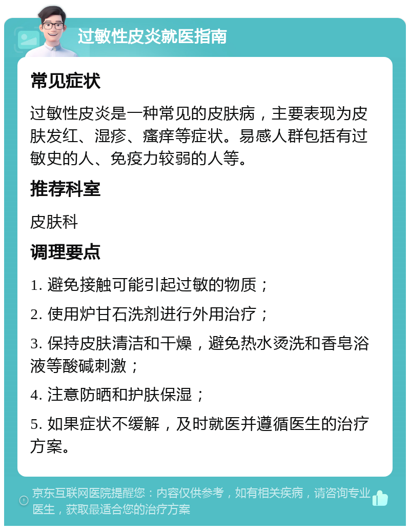 过敏性皮炎就医指南 常见症状 过敏性皮炎是一种常见的皮肤病，主要表现为皮肤发红、湿疹、瘙痒等症状。易感人群包括有过敏史的人、免疫力较弱的人等。 推荐科室 皮肤科 调理要点 1. 避免接触可能引起过敏的物质； 2. 使用炉甘石洗剂进行外用治疗； 3. 保持皮肤清洁和干燥，避免热水烫洗和香皂浴液等酸碱刺激； 4. 注意防晒和护肤保湿； 5. 如果症状不缓解，及时就医并遵循医生的治疗方案。