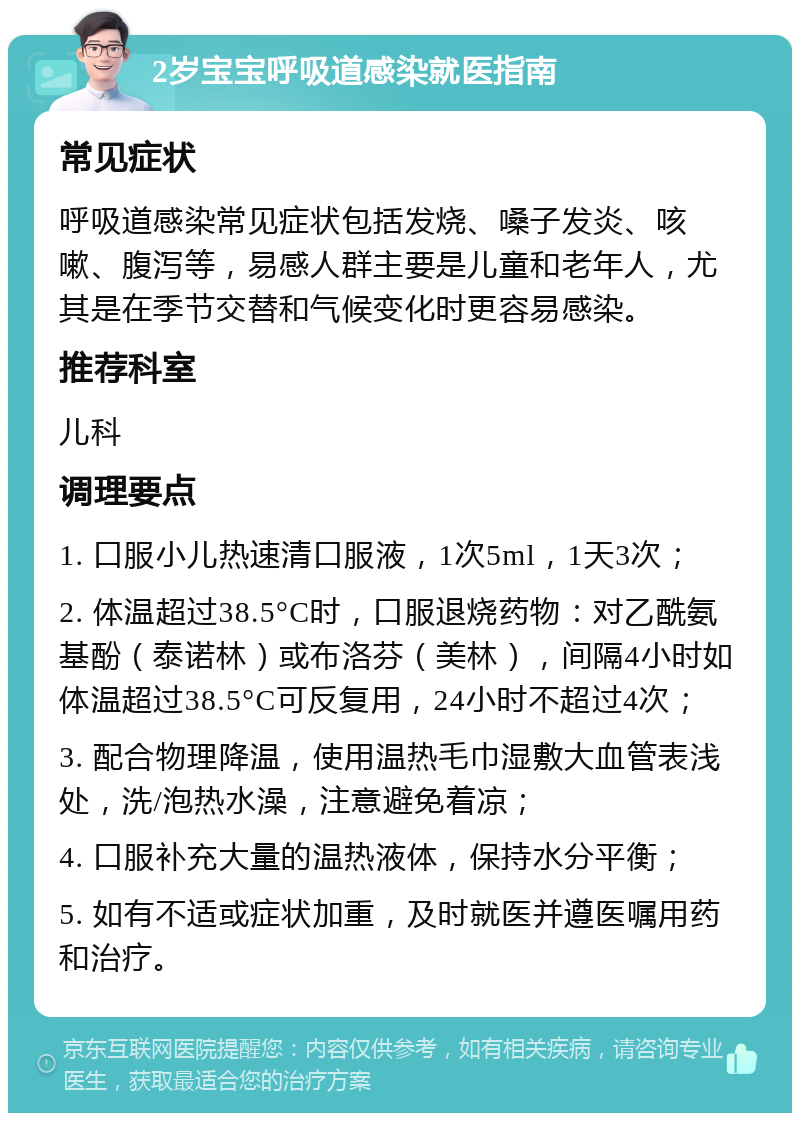 2岁宝宝呼吸道感染就医指南 常见症状 呼吸道感染常见症状包括发烧、嗓子发炎、咳嗽、腹泻等，易感人群主要是儿童和老年人，尤其是在季节交替和气候变化时更容易感染。 推荐科室 儿科 调理要点 1. 口服小儿热速清口服液，1次5ml，1天3次； 2. 体温超过38.5°C时，口服退烧药物：对乙酰氨基酚（泰诺林）或布洛芬（美林），间隔4小时如体温超过38.5°C可反复用，24小时不超过4次； 3. 配合物理降温，使用温热毛巾湿敷大血管表浅处，洗/泡热水澡，注意避免着凉； 4. 口服补充大量的温热液体，保持水分平衡； 5. 如有不适或症状加重，及时就医并遵医嘱用药和治疗。