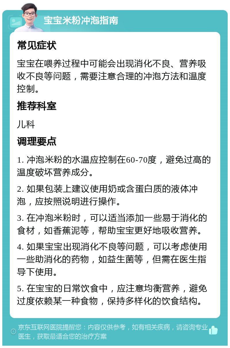 宝宝米粉冲泡指南 常见症状 宝宝在喂养过程中可能会出现消化不良、营养吸收不良等问题，需要注意合理的冲泡方法和温度控制。 推荐科室 儿科 调理要点 1. 冲泡米粉的水温应控制在60-70度，避免过高的温度破坏营养成分。 2. 如果包装上建议使用奶或含蛋白质的液体冲泡，应按照说明进行操作。 3. 在冲泡米粉时，可以适当添加一些易于消化的食材，如香蕉泥等，帮助宝宝更好地吸收营养。 4. 如果宝宝出现消化不良等问题，可以考虑使用一些助消化的药物，如益生菌等，但需在医生指导下使用。 5. 在宝宝的日常饮食中，应注意均衡营养，避免过度依赖某一种食物，保持多样化的饮食结构。