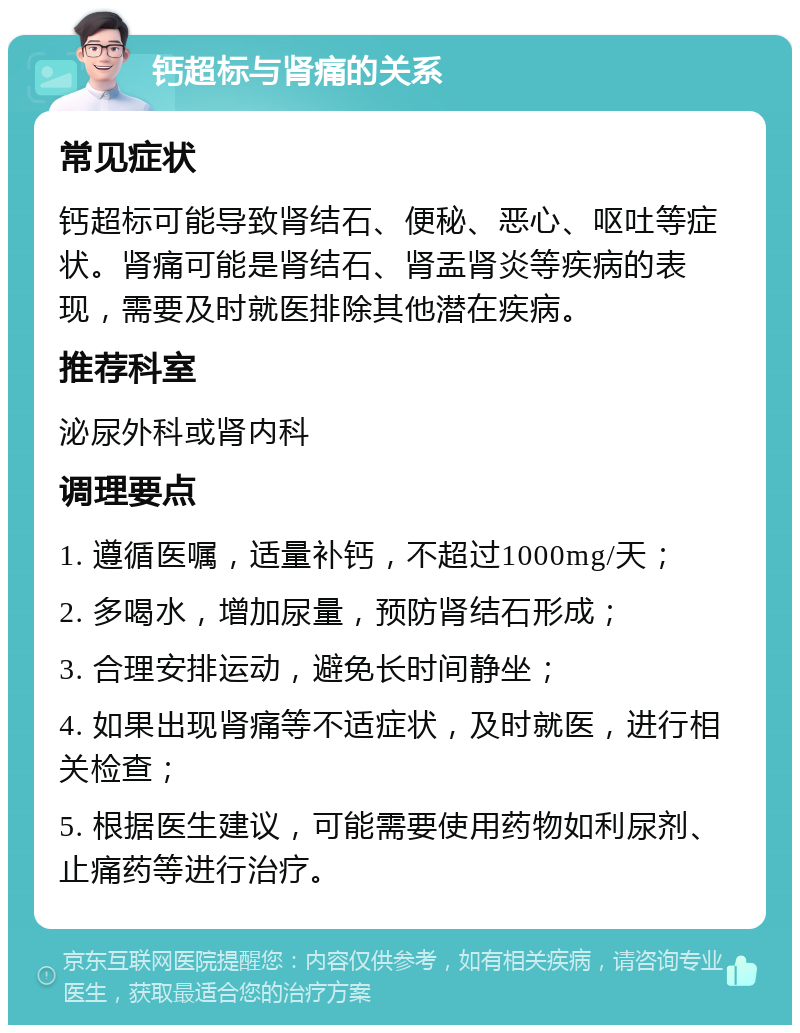 钙超标与肾痛的关系 常见症状 钙超标可能导致肾结石、便秘、恶心、呕吐等症状。肾痛可能是肾结石、肾盂肾炎等疾病的表现，需要及时就医排除其他潜在疾病。 推荐科室 泌尿外科或肾内科 调理要点 1. 遵循医嘱，适量补钙，不超过1000mg/天； 2. 多喝水，增加尿量，预防肾结石形成； 3. 合理安排运动，避免长时间静坐； 4. 如果出现肾痛等不适症状，及时就医，进行相关检查； 5. 根据医生建议，可能需要使用药物如利尿剂、止痛药等进行治疗。