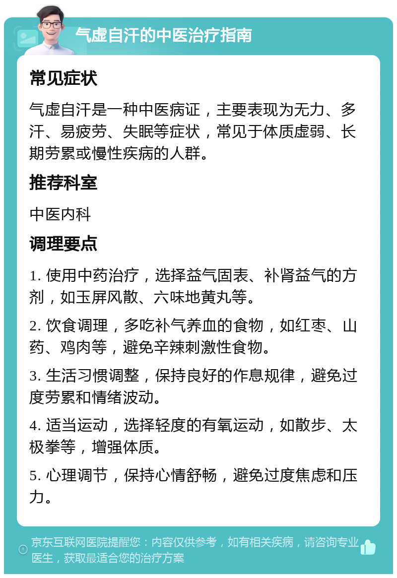 气虚自汗的中医治疗指南 常见症状 气虚自汗是一种中医病证，主要表现为无力、多汗、易疲劳、失眠等症状，常见于体质虚弱、长期劳累或慢性疾病的人群。 推荐科室 中医内科 调理要点 1. 使用中药治疗，选择益气固表、补肾益气的方剂，如玉屏风散、六味地黄丸等。 2. 饮食调理，多吃补气养血的食物，如红枣、山药、鸡肉等，避免辛辣刺激性食物。 3. 生活习惯调整，保持良好的作息规律，避免过度劳累和情绪波动。 4. 适当运动，选择轻度的有氧运动，如散步、太极拳等，增强体质。 5. 心理调节，保持心情舒畅，避免过度焦虑和压力。