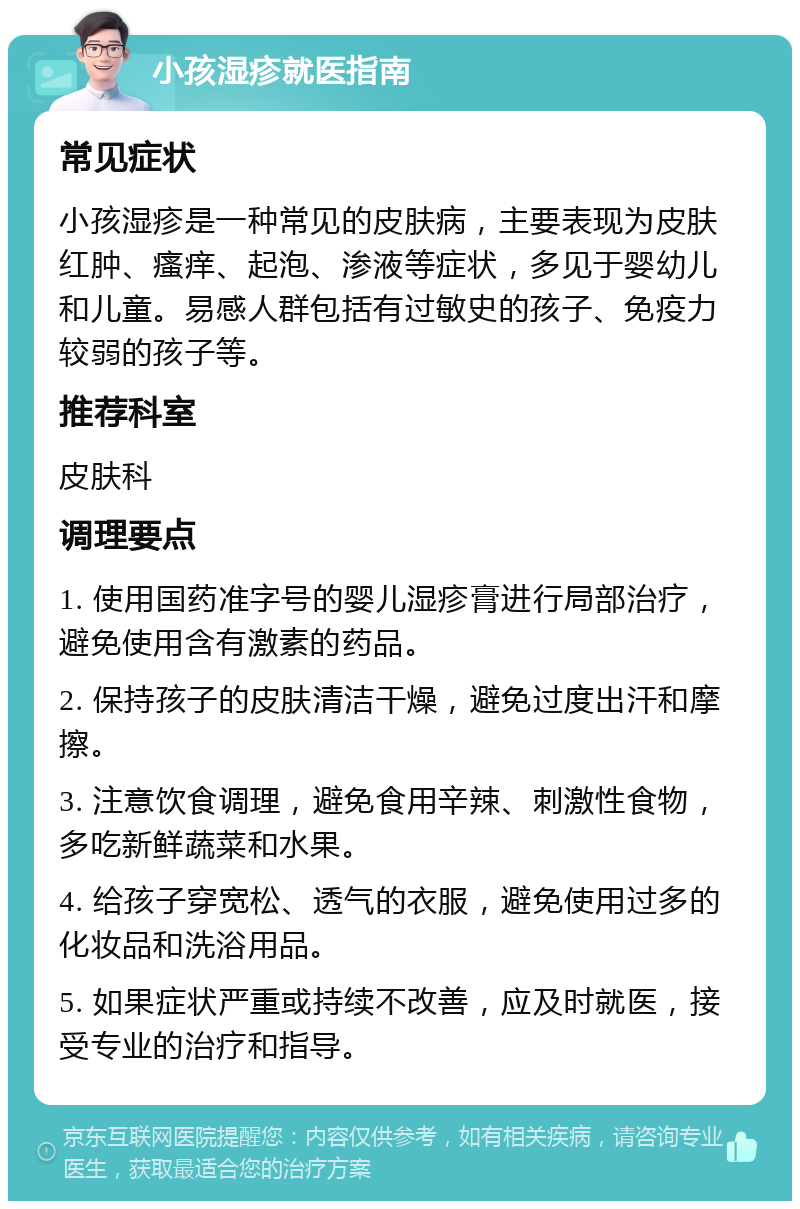 小孩湿疹就医指南 常见症状 小孩湿疹是一种常见的皮肤病，主要表现为皮肤红肿、瘙痒、起泡、渗液等症状，多见于婴幼儿和儿童。易感人群包括有过敏史的孩子、免疫力较弱的孩子等。 推荐科室 皮肤科 调理要点 1. 使用国药准字号的婴儿湿疹膏进行局部治疗，避免使用含有激素的药品。 2. 保持孩子的皮肤清洁干燥，避免过度出汗和摩擦。 3. 注意饮食调理，避免食用辛辣、刺激性食物，多吃新鲜蔬菜和水果。 4. 给孩子穿宽松、透气的衣服，避免使用过多的化妆品和洗浴用品。 5. 如果症状严重或持续不改善，应及时就医，接受专业的治疗和指导。