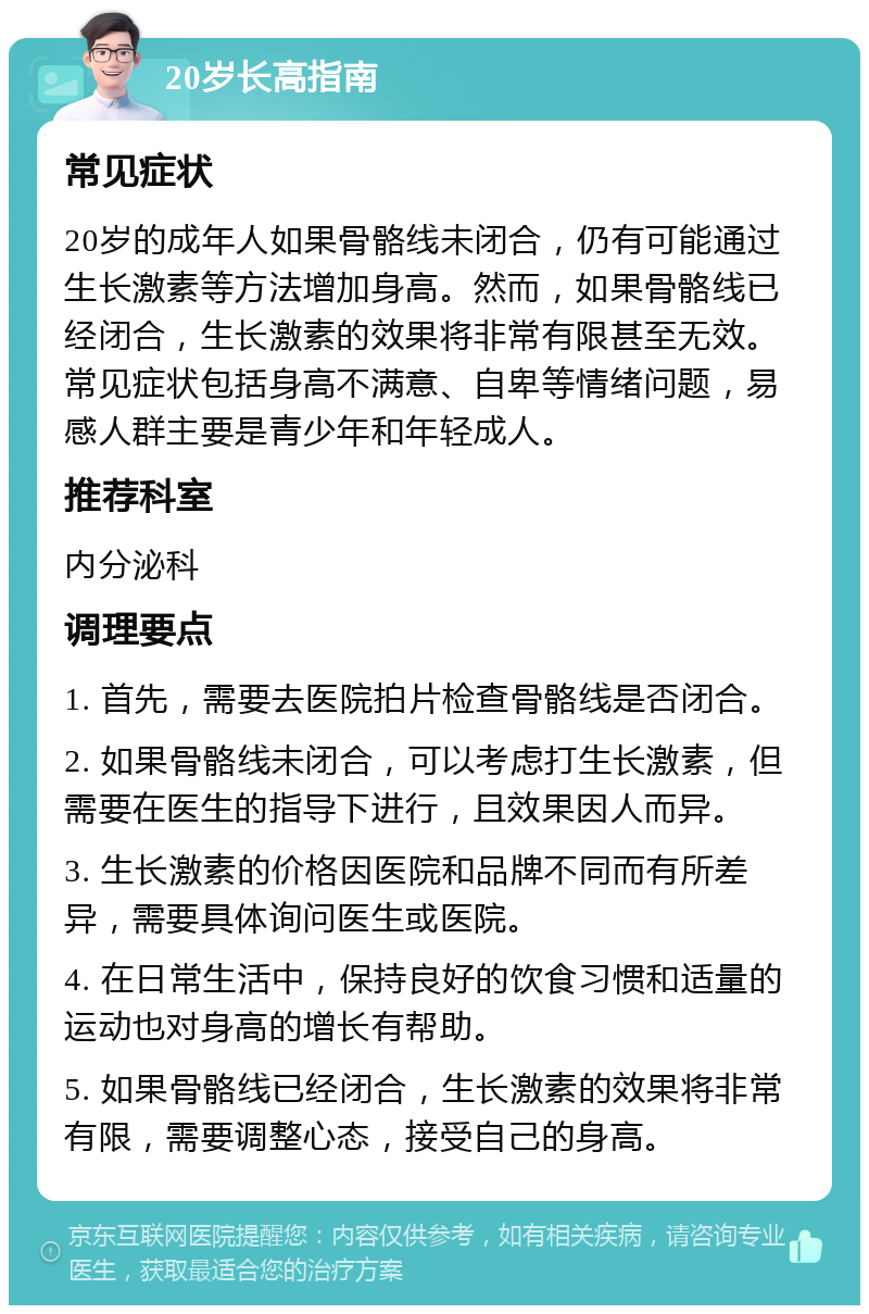 20岁长高指南 常见症状 20岁的成年人如果骨骼线未闭合，仍有可能通过生长激素等方法增加身高。然而，如果骨骼线已经闭合，生长激素的效果将非常有限甚至无效。常见症状包括身高不满意、自卑等情绪问题，易感人群主要是青少年和年轻成人。 推荐科室 内分泌科 调理要点 1. 首先，需要去医院拍片检查骨骼线是否闭合。 2. 如果骨骼线未闭合，可以考虑打生长激素，但需要在医生的指导下进行，且效果因人而异。 3. 生长激素的价格因医院和品牌不同而有所差异，需要具体询问医生或医院。 4. 在日常生活中，保持良好的饮食习惯和适量的运动也对身高的增长有帮助。 5. 如果骨骼线已经闭合，生长激素的效果将非常有限，需要调整心态，接受自己的身高。