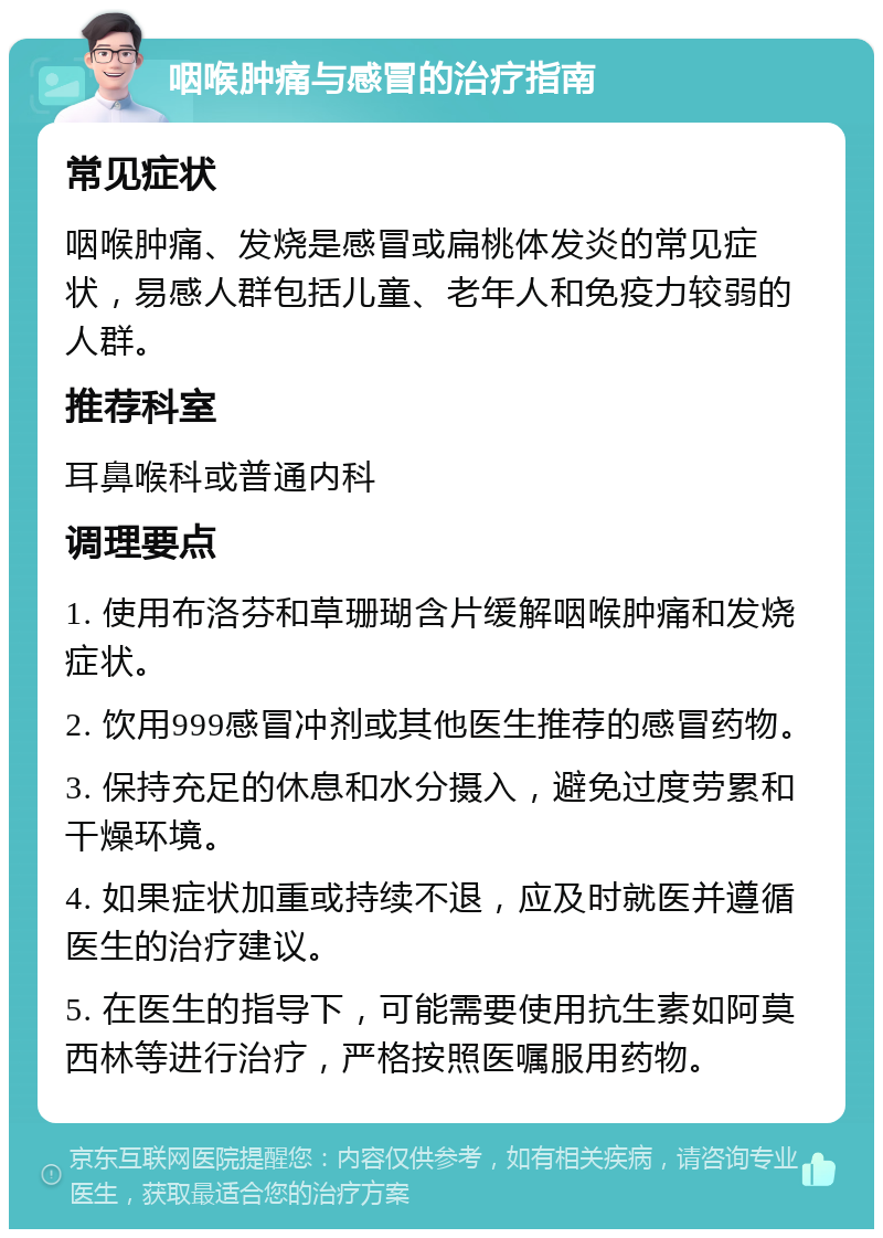 咽喉肿痛与感冒的治疗指南 常见症状 咽喉肿痛、发烧是感冒或扁桃体发炎的常见症状，易感人群包括儿童、老年人和免疫力较弱的人群。 推荐科室 耳鼻喉科或普通内科 调理要点 1. 使用布洛芬和草珊瑚含片缓解咽喉肿痛和发烧症状。 2. 饮用999感冒冲剂或其他医生推荐的感冒药物。 3. 保持充足的休息和水分摄入，避免过度劳累和干燥环境。 4. 如果症状加重或持续不退，应及时就医并遵循医生的治疗建议。 5. 在医生的指导下，可能需要使用抗生素如阿莫西林等进行治疗，严格按照医嘱服用药物。