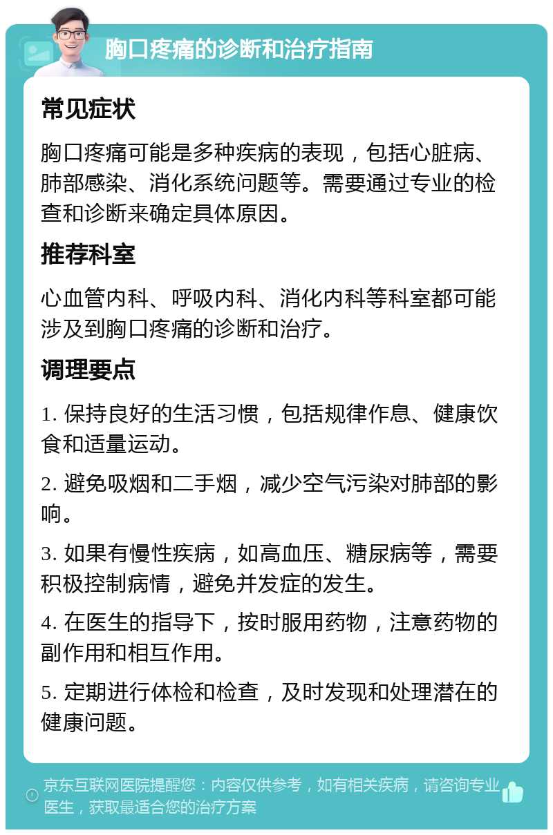 胸口疼痛的诊断和治疗指南 常见症状 胸口疼痛可能是多种疾病的表现，包括心脏病、肺部感染、消化系统问题等。需要通过专业的检查和诊断来确定具体原因。 推荐科室 心血管内科、呼吸内科、消化内科等科室都可能涉及到胸口疼痛的诊断和治疗。 调理要点 1. 保持良好的生活习惯，包括规律作息、健康饮食和适量运动。 2. 避免吸烟和二手烟，减少空气污染对肺部的影响。 3. 如果有慢性疾病，如高血压、糖尿病等，需要积极控制病情，避免并发症的发生。 4. 在医生的指导下，按时服用药物，注意药物的副作用和相互作用。 5. 定期进行体检和检查，及时发现和处理潜在的健康问题。