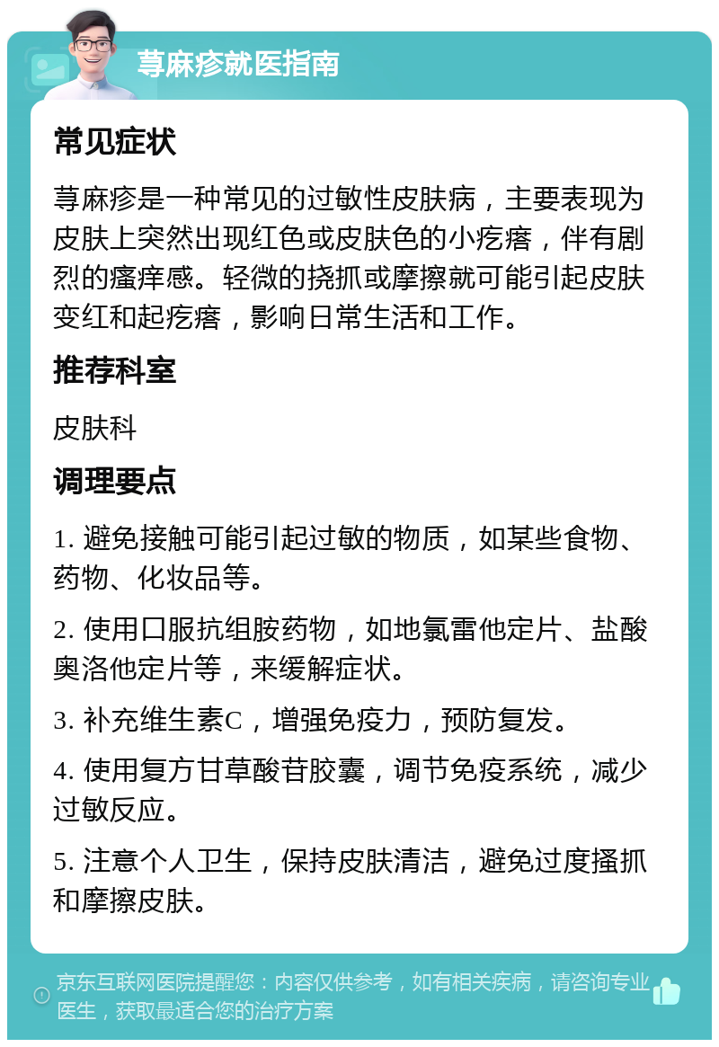 荨麻疹就医指南 常见症状 荨麻疹是一种常见的过敏性皮肤病，主要表现为皮肤上突然出现红色或皮肤色的小疙瘩，伴有剧烈的瘙痒感。轻微的挠抓或摩擦就可能引起皮肤变红和起疙瘩，影响日常生活和工作。 推荐科室 皮肤科 调理要点 1. 避免接触可能引起过敏的物质，如某些食物、药物、化妆品等。 2. 使用口服抗组胺药物，如地氯雷他定片、盐酸奥洛他定片等，来缓解症状。 3. 补充维生素C，增强免疫力，预防复发。 4. 使用复方甘草酸苷胶囊，调节免疫系统，减少过敏反应。 5. 注意个人卫生，保持皮肤清洁，避免过度搔抓和摩擦皮肤。