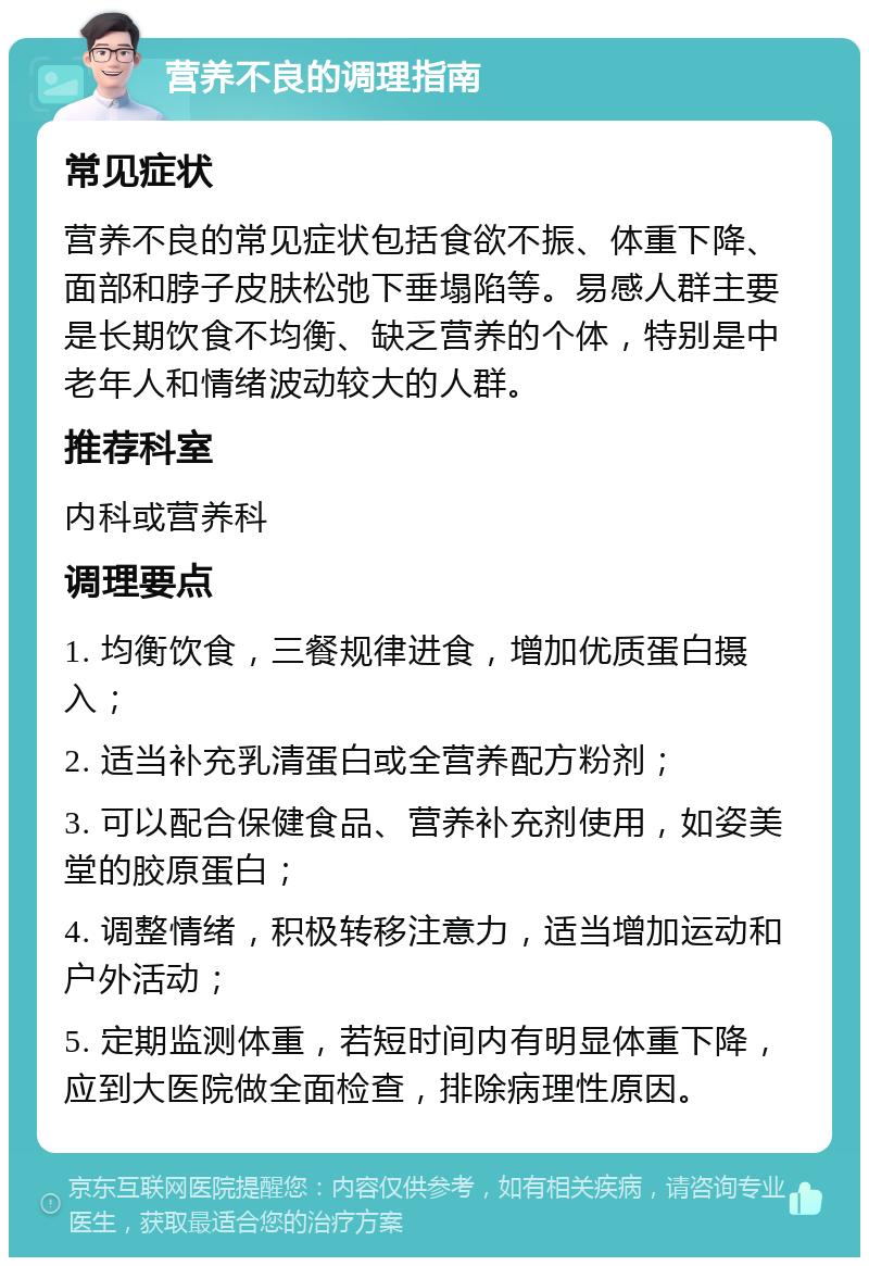 营养不良的调理指南 常见症状 营养不良的常见症状包括食欲不振、体重下降、面部和脖子皮肤松弛下垂塌陷等。易感人群主要是长期饮食不均衡、缺乏营养的个体，特别是中老年人和情绪波动较大的人群。 推荐科室 内科或营养科 调理要点 1. 均衡饮食，三餐规律进食，增加优质蛋白摄入； 2. 适当补充乳清蛋白或全营养配方粉剂； 3. 可以配合保健食品、营养补充剂使用，如姿美堂的胶原蛋白； 4. 调整情绪，积极转移注意力，适当增加运动和户外活动； 5. 定期监测体重，若短时间内有明显体重下降，应到大医院做全面检查，排除病理性原因。