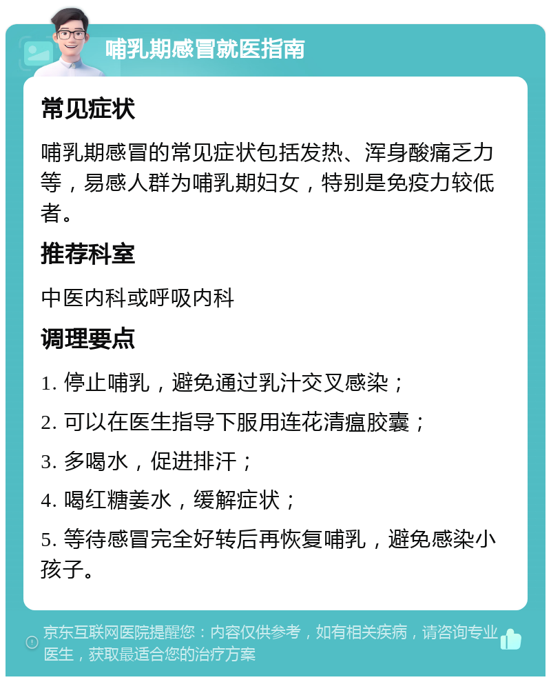 哺乳期感冒就医指南 常见症状 哺乳期感冒的常见症状包括发热、浑身酸痛乏力等，易感人群为哺乳期妇女，特别是免疫力较低者。 推荐科室 中医内科或呼吸内科 调理要点 1. 停止哺乳，避免通过乳汁交叉感染； 2. 可以在医生指导下服用连花清瘟胶囊； 3. 多喝水，促进排汗； 4. 喝红糖姜水，缓解症状； 5. 等待感冒完全好转后再恢复哺乳，避免感染小孩子。