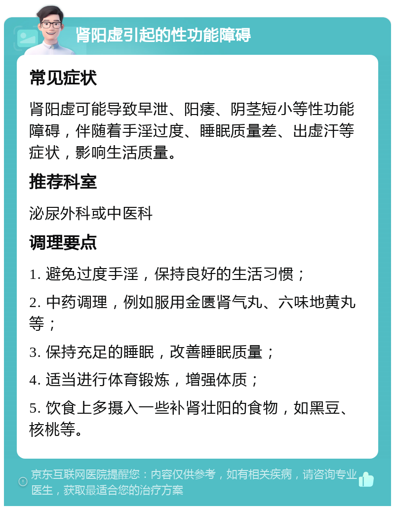 肾阳虚引起的性功能障碍 常见症状 肾阳虚可能导致早泄、阳痿、阴茎短小等性功能障碍，伴随着手淫过度、睡眠质量差、出虚汗等症状，影响生活质量。 推荐科室 泌尿外科或中医科 调理要点 1. 避免过度手淫，保持良好的生活习惯； 2. 中药调理，例如服用金匮肾气丸、六味地黄丸等； 3. 保持充足的睡眠，改善睡眠质量； 4. 适当进行体育锻炼，增强体质； 5. 饮食上多摄入一些补肾壮阳的食物，如黑豆、核桃等。