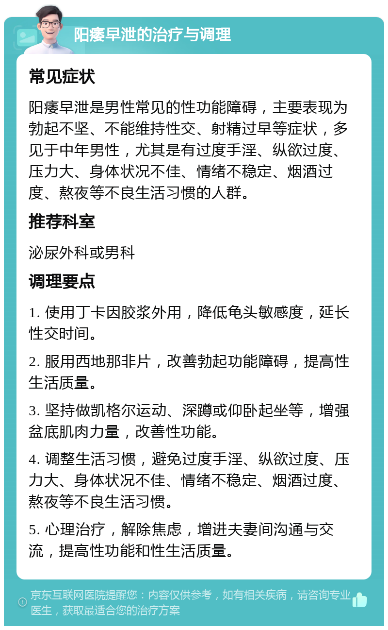 阳痿早泄的治疗与调理 常见症状 阳痿早泄是男性常见的性功能障碍，主要表现为勃起不坚、不能维持性交、射精过早等症状，多见于中年男性，尤其是有过度手淫、纵欲过度、压力大、身体状况不佳、情绪不稳定、烟酒过度、熬夜等不良生活习惯的人群。 推荐科室 泌尿外科或男科 调理要点 1. 使用丁卡因胶浆外用，降低龟头敏感度，延长性交时间。 2. 服用西地那非片，改善勃起功能障碍，提高性生活质量。 3. 坚持做凯格尔运动、深蹲或仰卧起坐等，增强盆底肌肉力量，改善性功能。 4. 调整生活习惯，避免过度手淫、纵欲过度、压力大、身体状况不佳、情绪不稳定、烟酒过度、熬夜等不良生活习惯。 5. 心理治疗，解除焦虑，增进夫妻间沟通与交流，提高性功能和性生活质量。