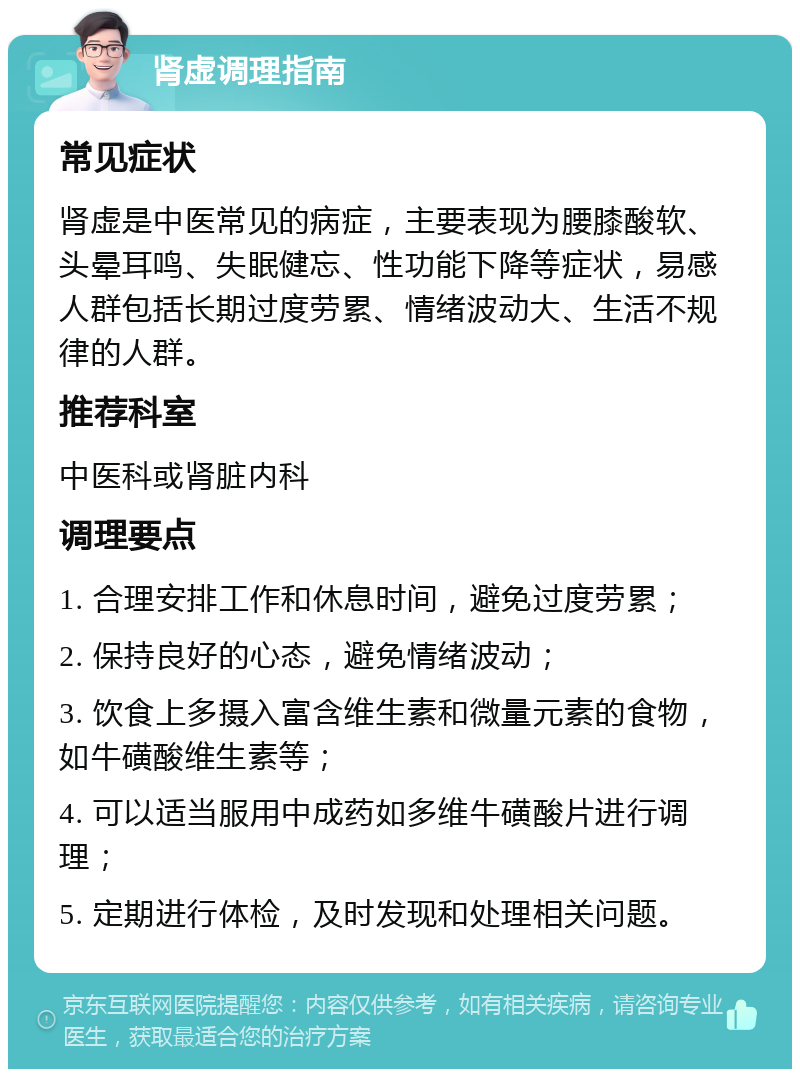 肾虚调理指南 常见症状 肾虚是中医常见的病症，主要表现为腰膝酸软、头晕耳鸣、失眠健忘、性功能下降等症状，易感人群包括长期过度劳累、情绪波动大、生活不规律的人群。 推荐科室 中医科或肾脏内科 调理要点 1. 合理安排工作和休息时间，避免过度劳累； 2. 保持良好的心态，避免情绪波动； 3. 饮食上多摄入富含维生素和微量元素的食物，如牛磺酸维生素等； 4. 可以适当服用中成药如多维牛磺酸片进行调理； 5. 定期进行体检，及时发现和处理相关问题。