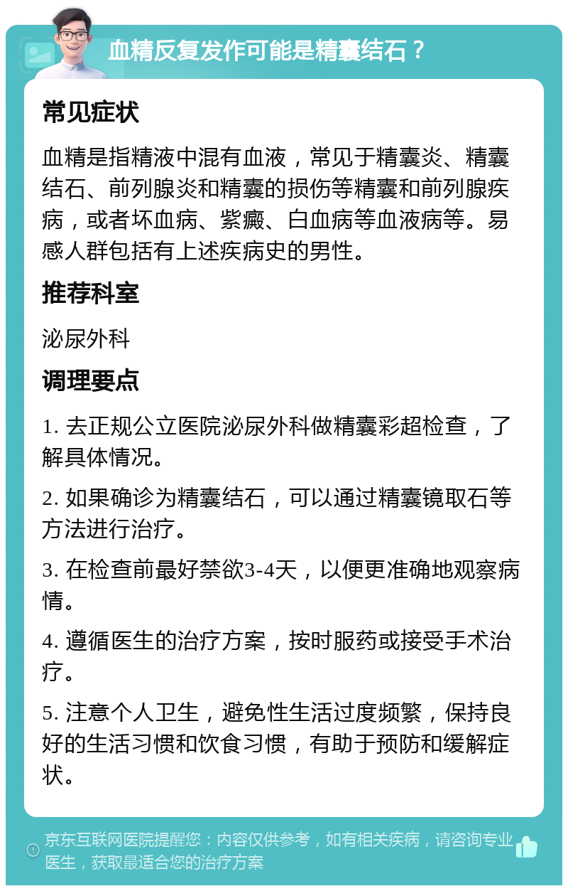 血精反复发作可能是精囊结石？ 常见症状 血精是指精液中混有血液，常见于精囊炎、精囊结石、前列腺炎和精囊的损伤等精囊和前列腺疾病，或者坏血病、紫癜、白血病等血液病等。易感人群包括有上述疾病史的男性。 推荐科室 泌尿外科 调理要点 1. 去正规公立医院泌尿外科做精囊彩超检查，了解具体情况。 2. 如果确诊为精囊结石，可以通过精囊镜取石等方法进行治疗。 3. 在检查前最好禁欲3-4天，以便更准确地观察病情。 4. 遵循医生的治疗方案，按时服药或接受手术治疗。 5. 注意个人卫生，避免性生活过度频繁，保持良好的生活习惯和饮食习惯，有助于预防和缓解症状。