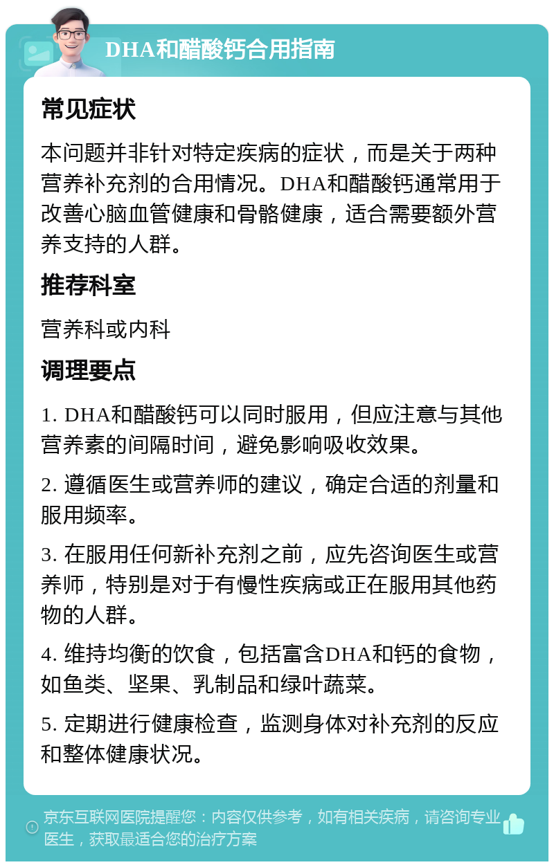 DHA和醋酸钙合用指南 常见症状 本问题并非针对特定疾病的症状，而是关于两种营养补充剂的合用情况。DHA和醋酸钙通常用于改善心脑血管健康和骨骼健康，适合需要额外营养支持的人群。 推荐科室 营养科或内科 调理要点 1. DHA和醋酸钙可以同时服用，但应注意与其他营养素的间隔时间，避免影响吸收效果。 2. 遵循医生或营养师的建议，确定合适的剂量和服用频率。 3. 在服用任何新补充剂之前，应先咨询医生或营养师，特别是对于有慢性疾病或正在服用其他药物的人群。 4. 维持均衡的饮食，包括富含DHA和钙的食物，如鱼类、坚果、乳制品和绿叶蔬菜。 5. 定期进行健康检查，监测身体对补充剂的反应和整体健康状况。