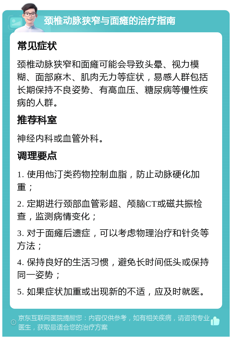 颈椎动脉狭窄与面瘫的治疗指南 常见症状 颈椎动脉狭窄和面瘫可能会导致头晕、视力模糊、面部麻木、肌肉无力等症状，易感人群包括长期保持不良姿势、有高血压、糖尿病等慢性疾病的人群。 推荐科室 神经内科或血管外科。 调理要点 1. 使用他汀类药物控制血脂，防止动脉硬化加重； 2. 定期进行颈部血管彩超、颅脑CT或磁共振检查，监测病情变化； 3. 对于面瘫后遗症，可以考虑物理治疗和针灸等方法； 4. 保持良好的生活习惯，避免长时间低头或保持同一姿势； 5. 如果症状加重或出现新的不适，应及时就医。