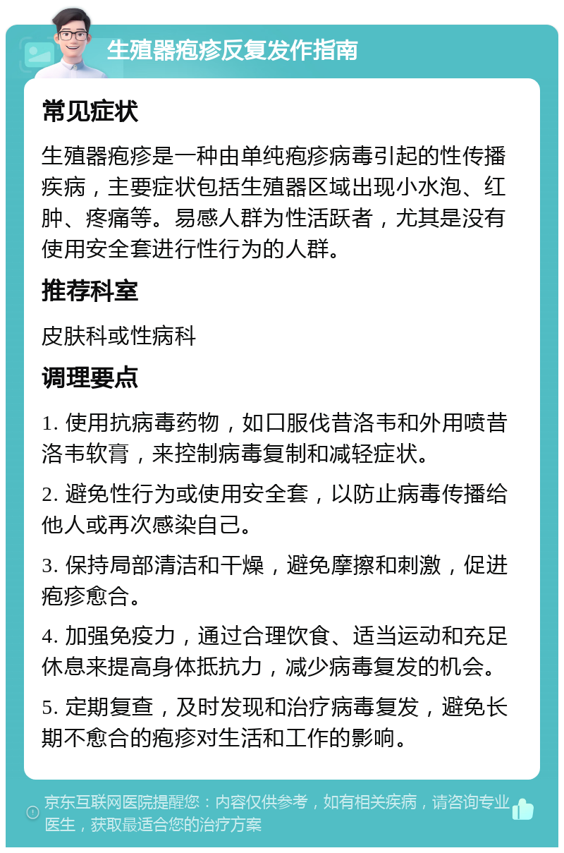 生殖器疱疹反复发作指南 常见症状 生殖器疱疹是一种由单纯疱疹病毒引起的性传播疾病，主要症状包括生殖器区域出现小水泡、红肿、疼痛等。易感人群为性活跃者，尤其是没有使用安全套进行性行为的人群。 推荐科室 皮肤科或性病科 调理要点 1. 使用抗病毒药物，如口服伐昔洛韦和外用喷昔洛韦软膏，来控制病毒复制和减轻症状。 2. 避免性行为或使用安全套，以防止病毒传播给他人或再次感染自己。 3. 保持局部清洁和干燥，避免摩擦和刺激，促进疱疹愈合。 4. 加强免疫力，通过合理饮食、适当运动和充足休息来提高身体抵抗力，减少病毒复发的机会。 5. 定期复查，及时发现和治疗病毒复发，避免长期不愈合的疱疹对生活和工作的影响。