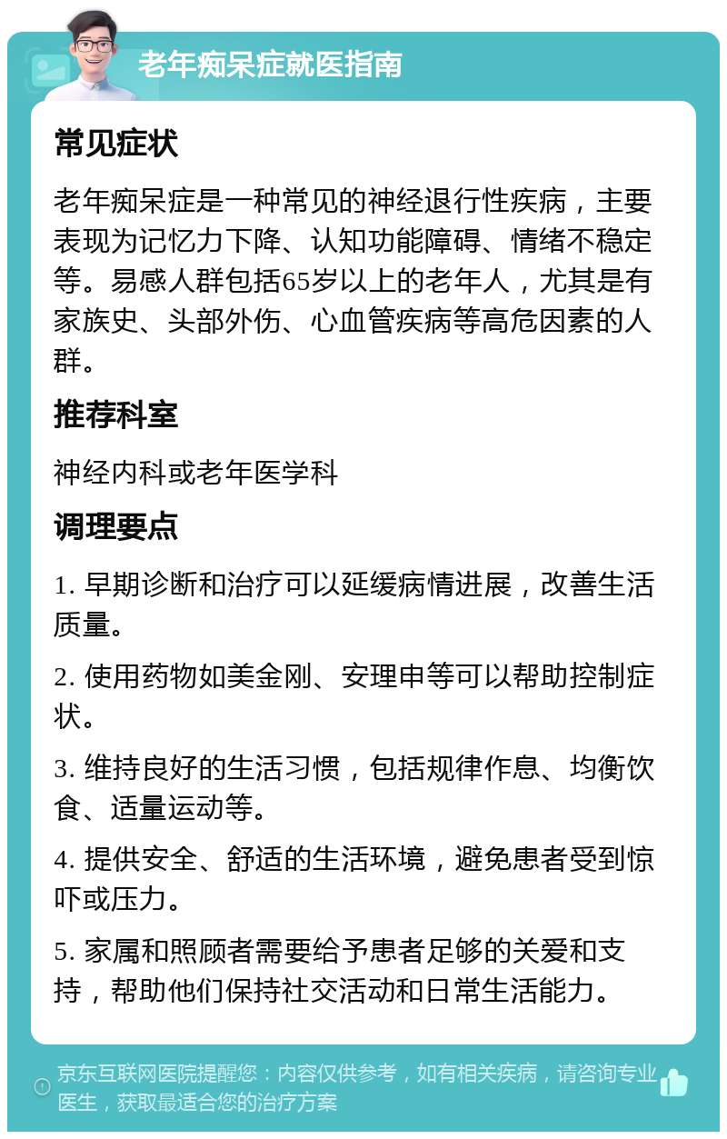 老年痴呆症就医指南 常见症状 老年痴呆症是一种常见的神经退行性疾病，主要表现为记忆力下降、认知功能障碍、情绪不稳定等。易感人群包括65岁以上的老年人，尤其是有家族史、头部外伤、心血管疾病等高危因素的人群。 推荐科室 神经内科或老年医学科 调理要点 1. 早期诊断和治疗可以延缓病情进展，改善生活质量。 2. 使用药物如美金刚、安理申等可以帮助控制症状。 3. 维持良好的生活习惯，包括规律作息、均衡饮食、适量运动等。 4. 提供安全、舒适的生活环境，避免患者受到惊吓或压力。 5. 家属和照顾者需要给予患者足够的关爱和支持，帮助他们保持社交活动和日常生活能力。