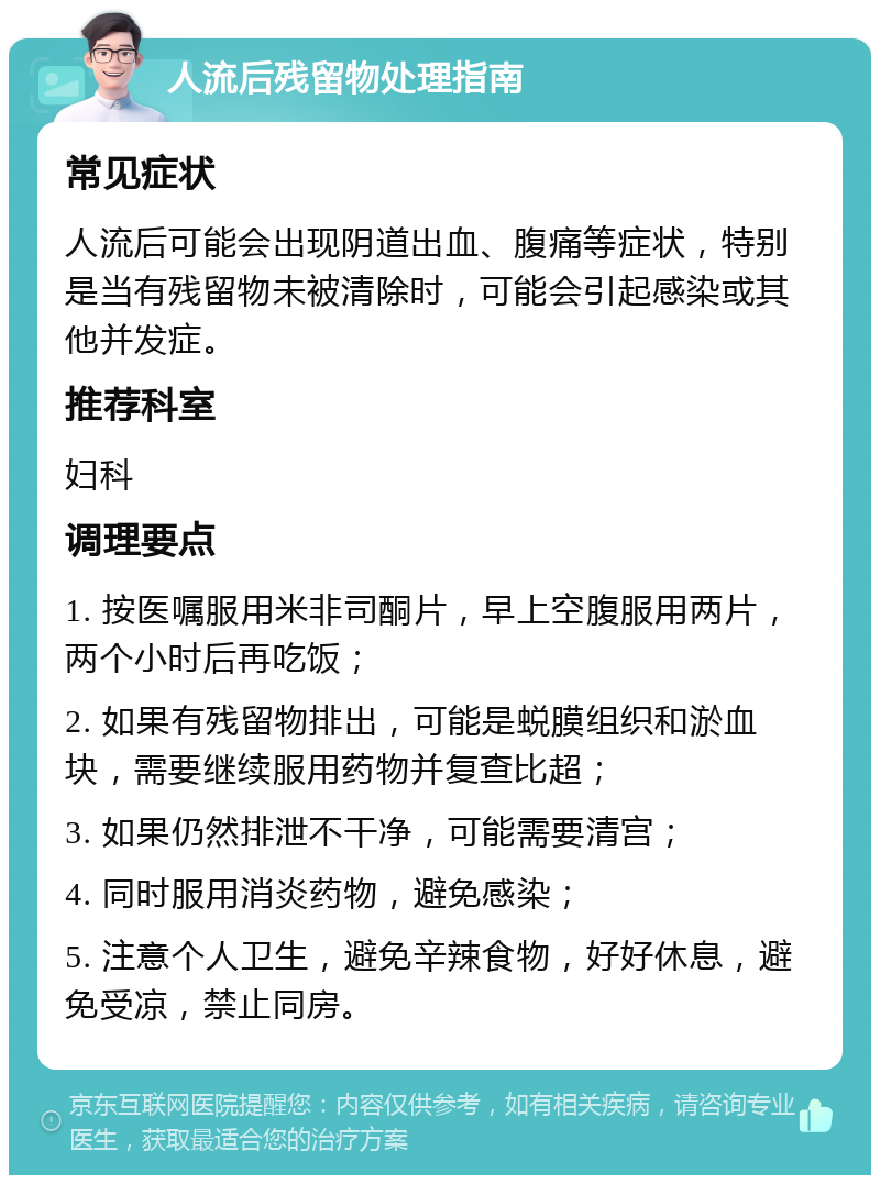 人流后残留物处理指南 常见症状 人流后可能会出现阴道出血、腹痛等症状，特别是当有残留物未被清除时，可能会引起感染或其他并发症。 推荐科室 妇科 调理要点 1. 按医嘱服用米非司酮片，早上空腹服用两片，两个小时后再吃饭； 2. 如果有残留物排出，可能是蜕膜组织和淤血块，需要继续服用药物并复查比超； 3. 如果仍然排泄不干净，可能需要清宫； 4. 同时服用消炎药物，避免感染； 5. 注意个人卫生，避免辛辣食物，好好休息，避免受凉，禁止同房。