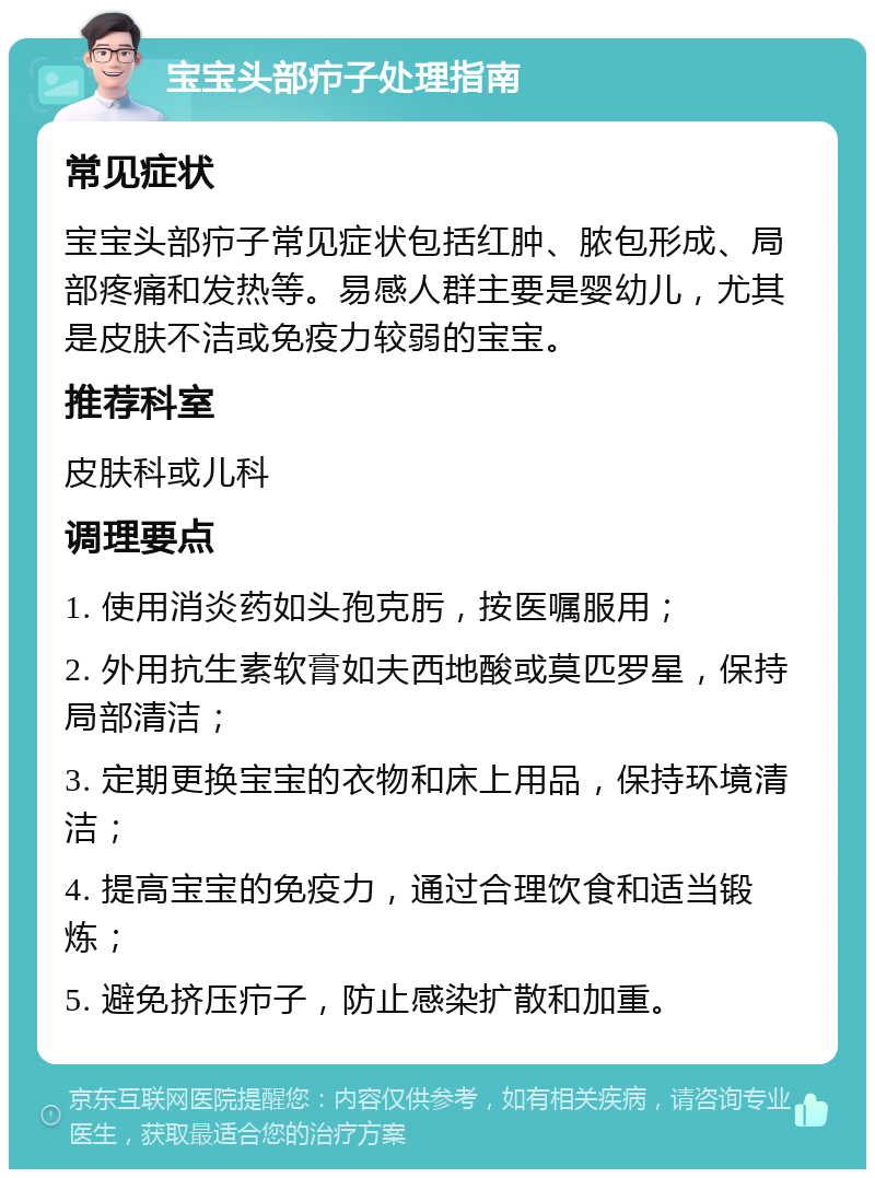 宝宝头部疖子处理指南 常见症状 宝宝头部疖子常见症状包括红肿、脓包形成、局部疼痛和发热等。易感人群主要是婴幼儿，尤其是皮肤不洁或免疫力较弱的宝宝。 推荐科室 皮肤科或儿科 调理要点 1. 使用消炎药如头孢克肟，按医嘱服用； 2. 外用抗生素软膏如夫西地酸或莫匹罗星，保持局部清洁； 3. 定期更换宝宝的衣物和床上用品，保持环境清洁； 4. 提高宝宝的免疫力，通过合理饮食和适当锻炼； 5. 避免挤压疖子，防止感染扩散和加重。