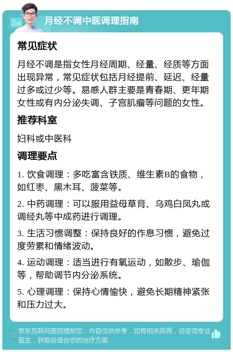 月经不调中医调理指南 常见症状 月经不调是指女性月经周期、经量、经质等方面出现异常，常见症状包括月经提前、延迟、经量过多或过少等。易感人群主要是青春期、更年期女性或有内分泌失调、子宫肌瘤等问题的女性。 推荐科室 妇科或中医科 调理要点 1. 饮食调理：多吃富含铁质、维生素B的食物，如红枣、黑木耳、菠菜等。 2. 中药调理：可以服用益母草膏、乌鸡白凤丸或调经丸等中成药进行调理。 3. 生活习惯调整：保持良好的作息习惯，避免过度劳累和情绪波动。 4. 运动调理：适当进行有氧运动，如散步、瑜伽等，帮助调节内分泌系统。 5. 心理调理：保持心情愉快，避免长期精神紧张和压力过大。