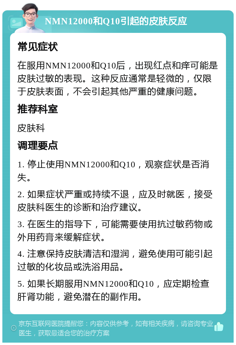 NMN12000和Q10引起的皮肤反应 常见症状 在服用NMN12000和Q10后，出现红点和痒可能是皮肤过敏的表现。这种反应通常是轻微的，仅限于皮肤表面，不会引起其他严重的健康问题。 推荐科室 皮肤科 调理要点 1. 停止使用NMN12000和Q10，观察症状是否消失。 2. 如果症状严重或持续不退，应及时就医，接受皮肤科医生的诊断和治疗建议。 3. 在医生的指导下，可能需要使用抗过敏药物或外用药膏来缓解症状。 4. 注意保持皮肤清洁和湿润，避免使用可能引起过敏的化妆品或洗浴用品。 5. 如果长期服用NMN12000和Q10，应定期检查肝肾功能，避免潜在的副作用。