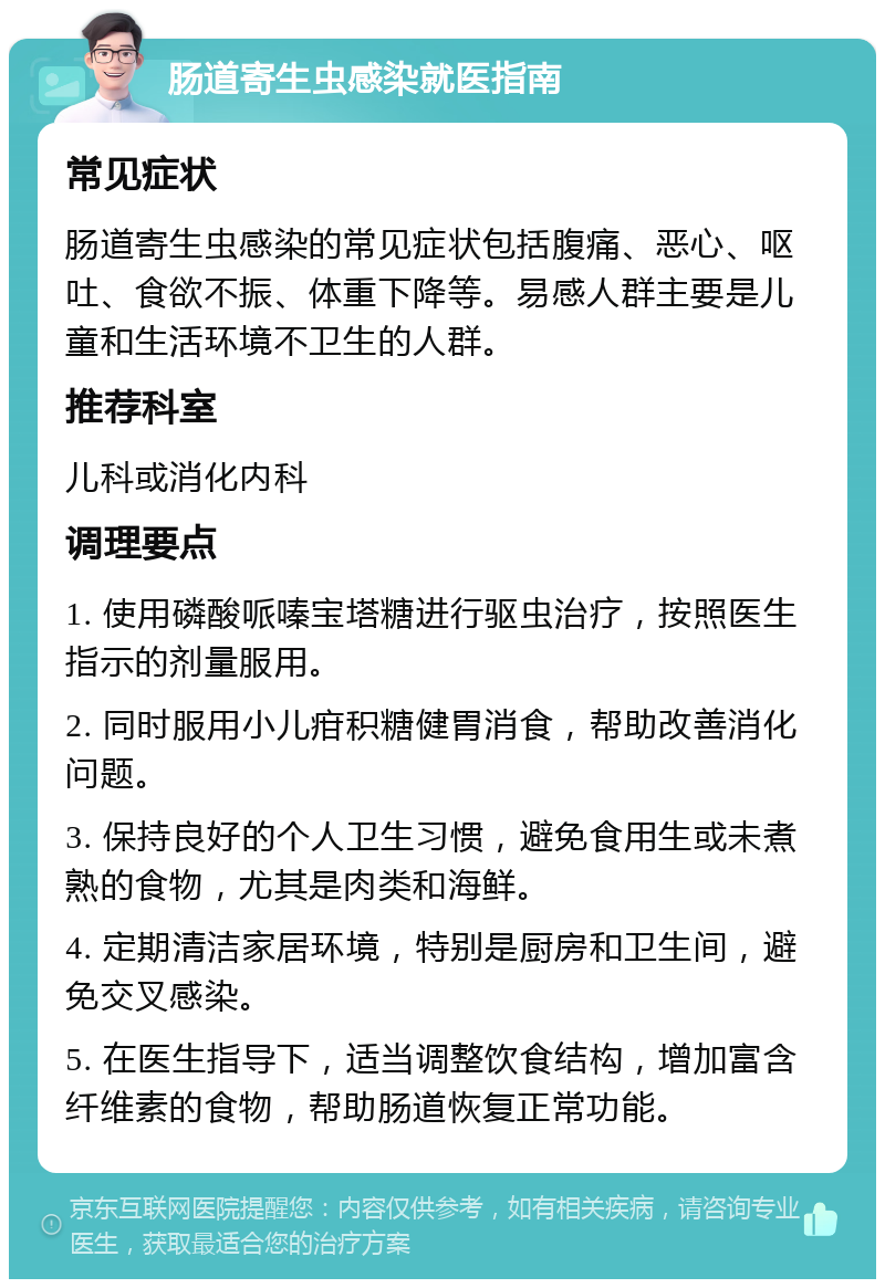 肠道寄生虫感染就医指南 常见症状 肠道寄生虫感染的常见症状包括腹痛、恶心、呕吐、食欲不振、体重下降等。易感人群主要是儿童和生活环境不卫生的人群。 推荐科室 儿科或消化内科 调理要点 1. 使用磷酸哌嗪宝塔糖进行驱虫治疗，按照医生指示的剂量服用。 2. 同时服用小儿疳积糖健胃消食，帮助改善消化问题。 3. 保持良好的个人卫生习惯，避免食用生或未煮熟的食物，尤其是肉类和海鲜。 4. 定期清洁家居环境，特别是厨房和卫生间，避免交叉感染。 5. 在医生指导下，适当调整饮食结构，增加富含纤维素的食物，帮助肠道恢复正常功能。