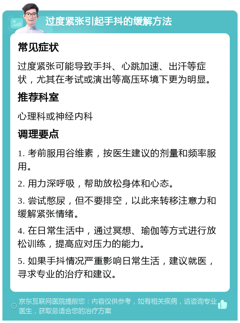 过度紧张引起手抖的缓解方法 常见症状 过度紧张可能导致手抖、心跳加速、出汗等症状，尤其在考试或演出等高压环境下更为明显。 推荐科室 心理科或神经内科 调理要点 1. 考前服用谷维素，按医生建议的剂量和频率服用。 2. 用力深呼吸，帮助放松身体和心态。 3. 尝试憋尿，但不要排空，以此来转移注意力和缓解紧张情绪。 4. 在日常生活中，通过冥想、瑜伽等方式进行放松训练，提高应对压力的能力。 5. 如果手抖情况严重影响日常生活，建议就医，寻求专业的治疗和建议。