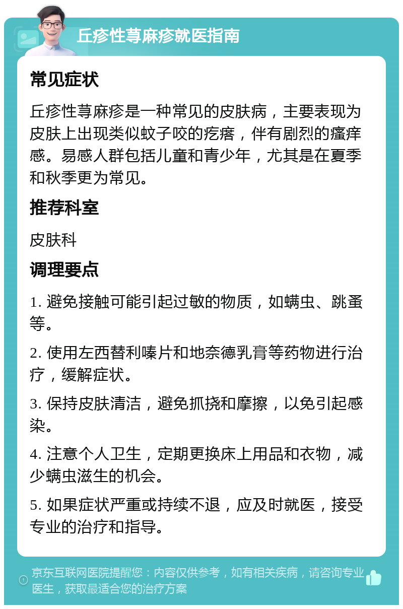 丘疹性荨麻疹就医指南 常见症状 丘疹性荨麻疹是一种常见的皮肤病，主要表现为皮肤上出现类似蚊子咬的疙瘩，伴有剧烈的瘙痒感。易感人群包括儿童和青少年，尤其是在夏季和秋季更为常见。 推荐科室 皮肤科 调理要点 1. 避免接触可能引起过敏的物质，如螨虫、跳蚤等。 2. 使用左西替利嗪片和地奈德乳膏等药物进行治疗，缓解症状。 3. 保持皮肤清洁，避免抓挠和摩擦，以免引起感染。 4. 注意个人卫生，定期更换床上用品和衣物，减少螨虫滋生的机会。 5. 如果症状严重或持续不退，应及时就医，接受专业的治疗和指导。