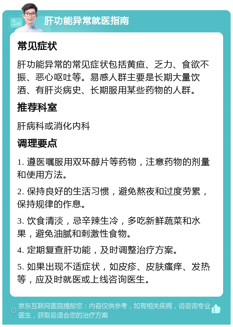 肝功能异常就医指南 常见症状 肝功能异常的常见症状包括黄疸、乏力、食欲不振、恶心呕吐等。易感人群主要是长期大量饮酒、有肝炎病史、长期服用某些药物的人群。 推荐科室 肝病科或消化内科 调理要点 1. 遵医嘱服用双环醇片等药物，注意药物的剂量和使用方法。 2. 保持良好的生活习惯，避免熬夜和过度劳累，保持规律的作息。 3. 饮食清淡，忌辛辣生冷，多吃新鲜蔬菜和水果，避免油腻和刺激性食物。 4. 定期复查肝功能，及时调整治疗方案。 5. 如果出现不适症状，如皮疹、皮肤瘙痒、发热等，应及时就医或上线咨询医生。