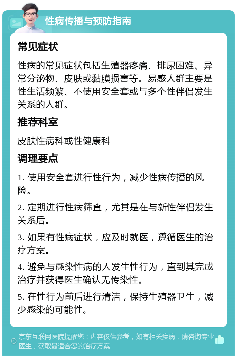 性病传播与预防指南 常见症状 性病的常见症状包括生殖器疼痛、排尿困难、异常分泌物、皮肤或黏膜损害等。易感人群主要是性生活频繁、不使用安全套或与多个性伴侣发生关系的人群。 推荐科室 皮肤性病科或性健康科 调理要点 1. 使用安全套进行性行为，减少性病传播的风险。 2. 定期进行性病筛查，尤其是在与新性伴侣发生关系后。 3. 如果有性病症状，应及时就医，遵循医生的治疗方案。 4. 避免与感染性病的人发生性行为，直到其完成治疗并获得医生确认无传染性。 5. 在性行为前后进行清洁，保持生殖器卫生，减少感染的可能性。