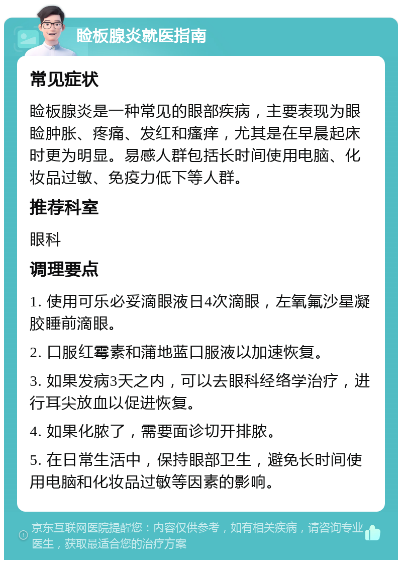 睑板腺炎就医指南 常见症状 睑板腺炎是一种常见的眼部疾病，主要表现为眼睑肿胀、疼痛、发红和瘙痒，尤其是在早晨起床时更为明显。易感人群包括长时间使用电脑、化妆品过敏、免疫力低下等人群。 推荐科室 眼科 调理要点 1. 使用可乐必妥滴眼液日4次滴眼，左氧氟沙星凝胶睡前滴眼。 2. 口服红霉素和蒲地蓝口服液以加速恢复。 3. 如果发病3天之内，可以去眼科经络学治疗，进行耳尖放血以促进恢复。 4. 如果化脓了，需要面诊切开排脓。 5. 在日常生活中，保持眼部卫生，避免长时间使用电脑和化妆品过敏等因素的影响。