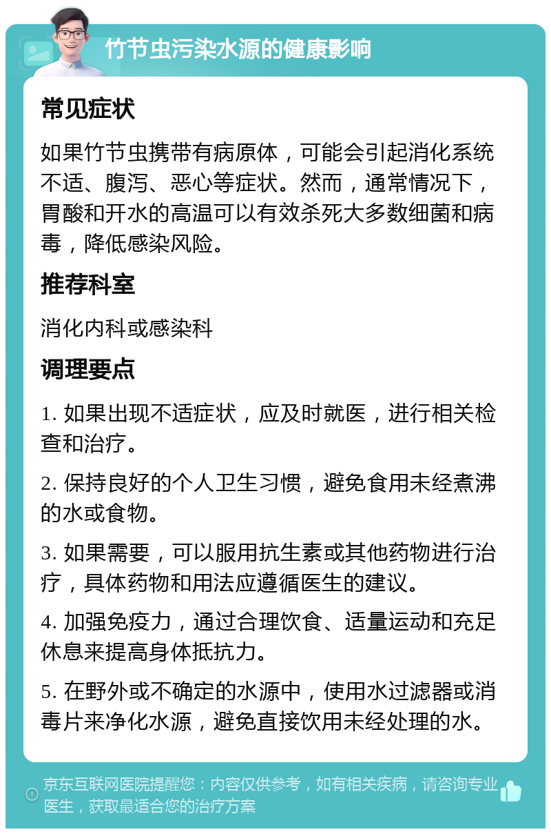 竹节虫污染水源的健康影响 常见症状 如果竹节虫携带有病原体，可能会引起消化系统不适、腹泻、恶心等症状。然而，通常情况下，胃酸和开水的高温可以有效杀死大多数细菌和病毒，降低感染风险。 推荐科室 消化内科或感染科 调理要点 1. 如果出现不适症状，应及时就医，进行相关检查和治疗。 2. 保持良好的个人卫生习惯，避免食用未经煮沸的水或食物。 3. 如果需要，可以服用抗生素或其他药物进行治疗，具体药物和用法应遵循医生的建议。 4. 加强免疫力，通过合理饮食、适量运动和充足休息来提高身体抵抗力。 5. 在野外或不确定的水源中，使用水过滤器或消毒片来净化水源，避免直接饮用未经处理的水。