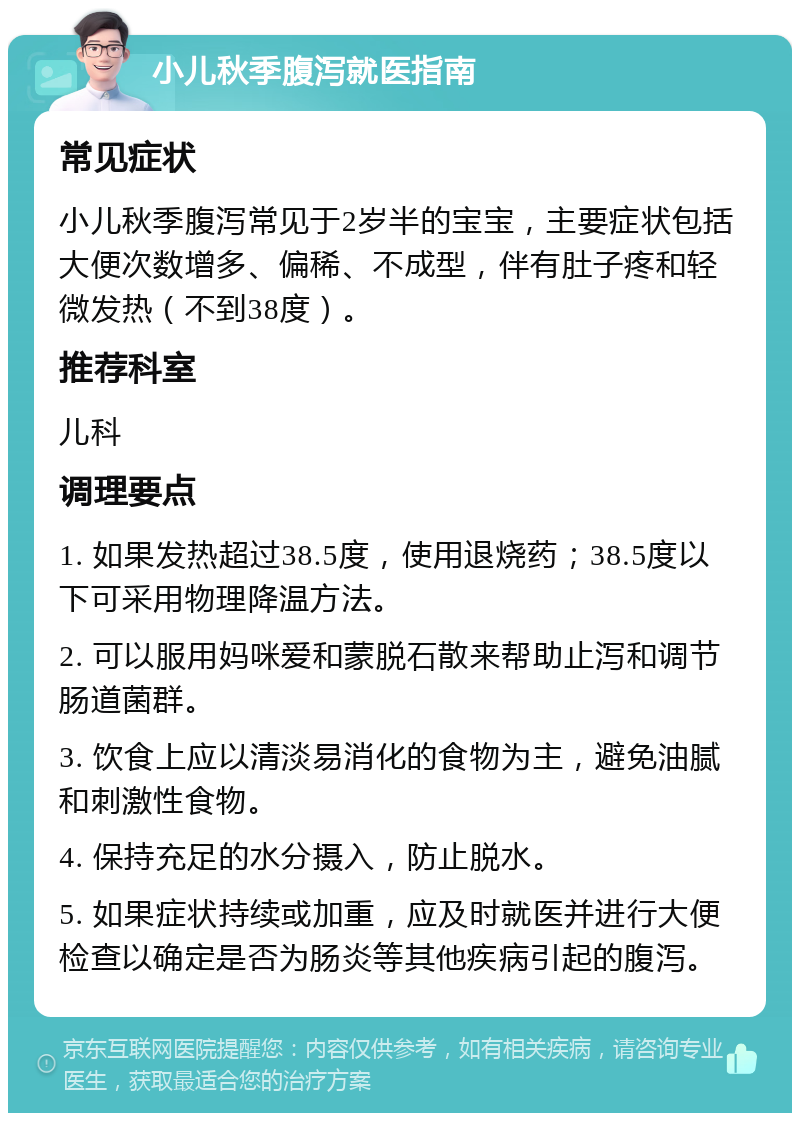 小儿秋季腹泻就医指南 常见症状 小儿秋季腹泻常见于2岁半的宝宝，主要症状包括大便次数增多、偏稀、不成型，伴有肚子疼和轻微发热（不到38度）。 推荐科室 儿科 调理要点 1. 如果发热超过38.5度，使用退烧药；38.5度以下可采用物理降温方法。 2. 可以服用妈咪爱和蒙脱石散来帮助止泻和调节肠道菌群。 3. 饮食上应以清淡易消化的食物为主，避免油腻和刺激性食物。 4. 保持充足的水分摄入，防止脱水。 5. 如果症状持续或加重，应及时就医并进行大便检查以确定是否为肠炎等其他疾病引起的腹泻。