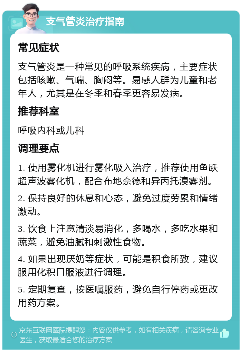 支气管炎治疗指南 常见症状 支气管炎是一种常见的呼吸系统疾病，主要症状包括咳嗽、气喘、胸闷等。易感人群为儿童和老年人，尤其是在冬季和春季更容易发病。 推荐科室 呼吸内科或儿科 调理要点 1. 使用雾化机进行雾化吸入治疗，推荐使用鱼跃超声波雾化机，配合布地奈德和异丙托溴雾剂。 2. 保持良好的休息和心态，避免过度劳累和情绪激动。 3. 饮食上注意清淡易消化，多喝水，多吃水果和蔬菜，避免油腻和刺激性食物。 4. 如果出现厌奶等症状，可能是积食所致，建议服用化积口服液进行调理。 5. 定期复查，按医嘱服药，避免自行停药或更改用药方案。